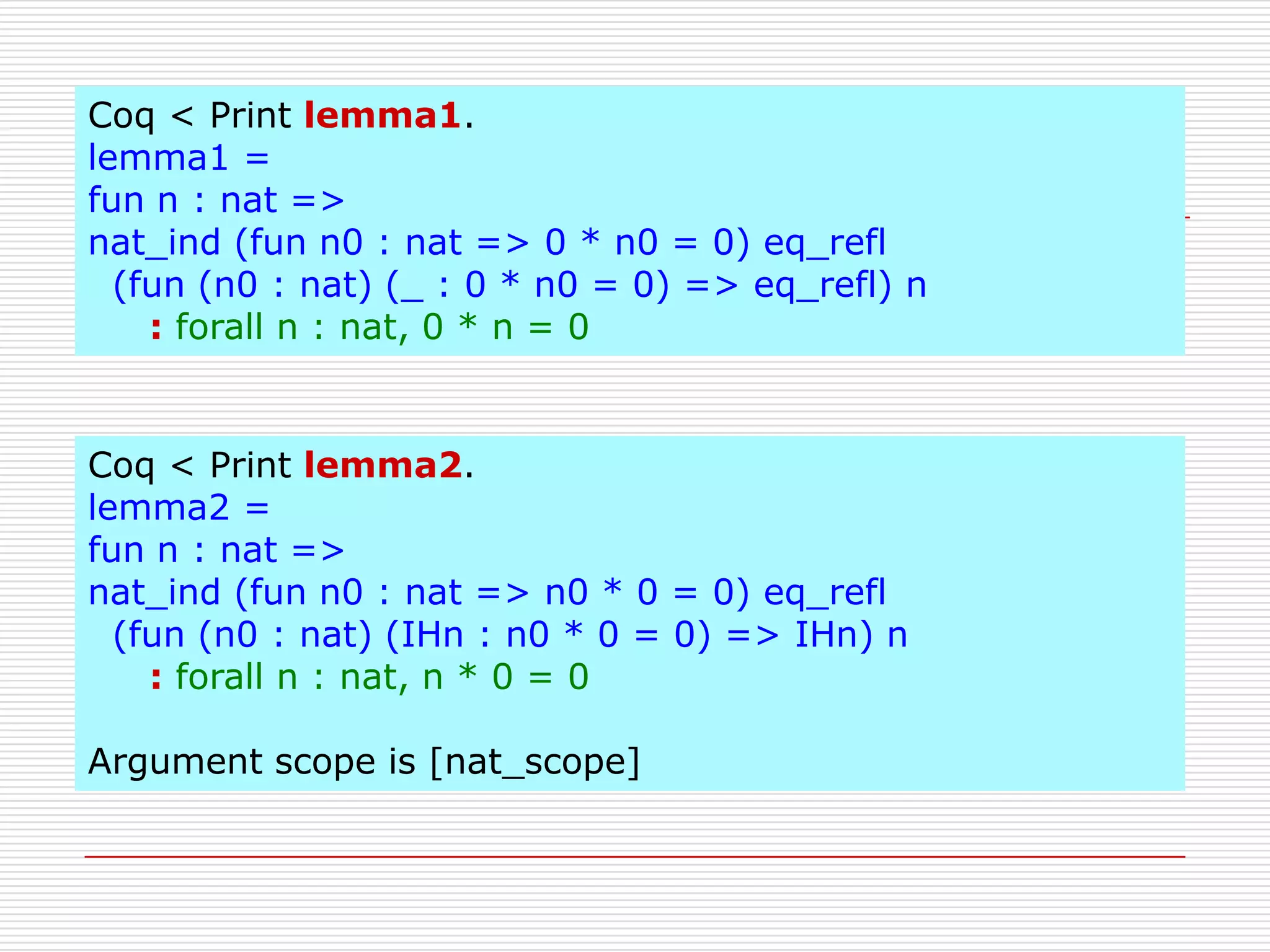 Coq < Print lemma1.
lemma1 =
fun n : nat =>
nat_ind (fun n0 : nat => 0 * n0 = 0) eq_refl
(fun (n0 : nat) (_ : 0 * n0 = 0) => eq_refl) n
: forall n : nat, 0 * n = 0

Coq < Print lemma2.
lemma2 =
fun n : nat =>
nat_ind (fun n0 : nat => n0 * 0 = 0) eq_refl
(fun (n0 : nat) (IHn : n0 * 0 = 0) => IHn) n
: forall n : nat, n * 0 = 0

Argument scope is [nat_scope]

 