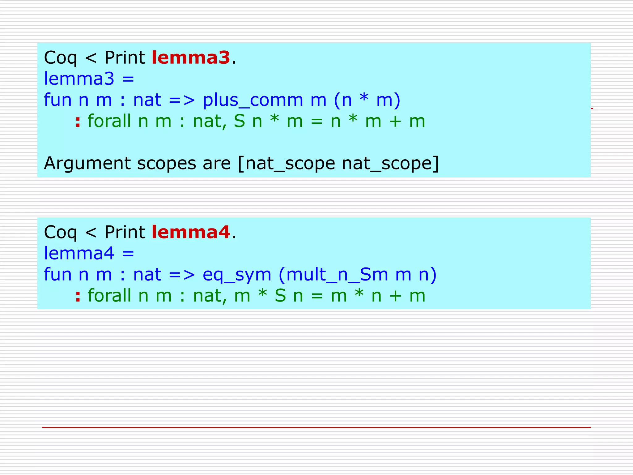 Coq < Print lemma3.
lemma3 =
fun n m : nat => plus_comm m (n * m)
: forall n m : nat, S n * m = n * m + m
Argument scopes are [nat_scope nat_scope]

Coq < Print lemma4.
lemma4 =
fun n m : nat => eq_sym (mult_n_Sm m n)
: forall n m : nat, m * S n = m * n + m

 
