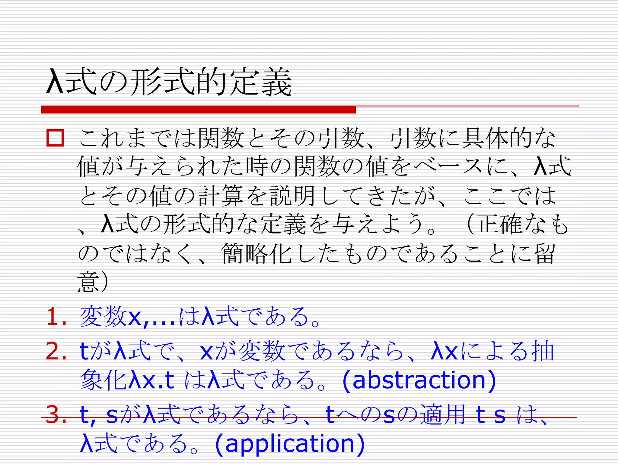 λ式の形式的定義
 これまでは関数とその引数、引数に具体的な
値が与えられた時の関数の値をベースに、λ式
とその値の計算を説明してきたが、ここでは
、λ式の形式的な定義を与えよう。（正確なも
のではなく、簡略化したものであることに留
意）
1. 変数x,...はλ式である。
2. tがλ式で、xが変数であるなら、λxによる抽
象化λx.t はλ式である。(abstraction)
3. t, sがλ式であるなら、tへのsの適用 t s は、
λ式である。(application)

 