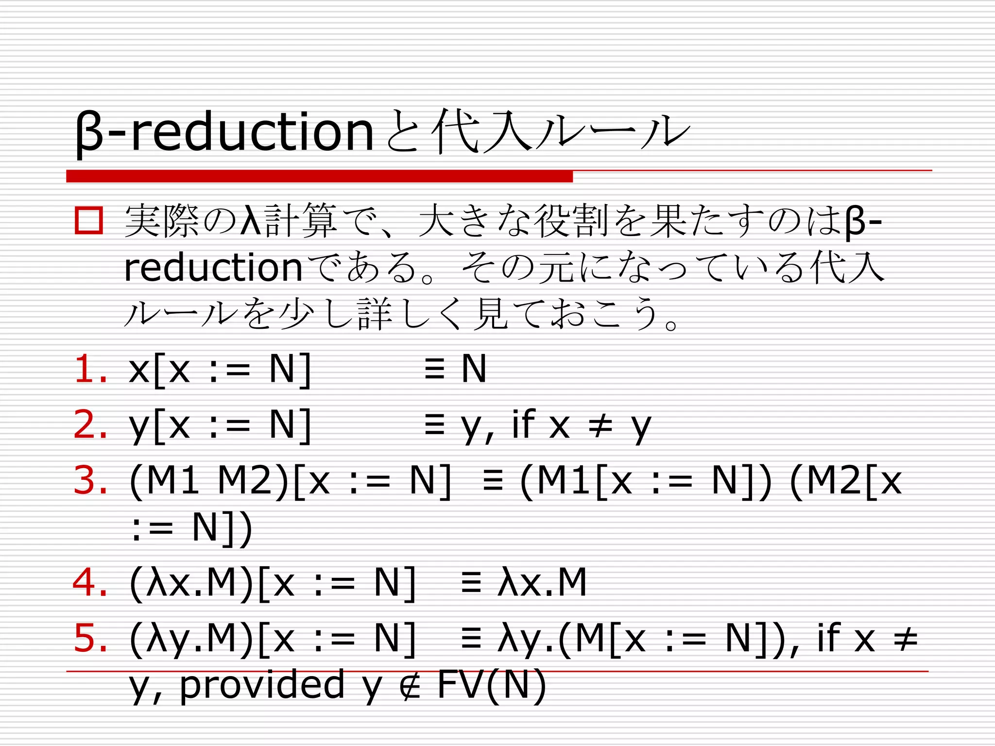 β-reductionと代入ルール
 実際のλ計算で、大きな役割を果たすのはβreductionである。その元になっている代入
ルールを尐し詳しく見ておこう。
1. x[x := N]
≡N
2. y[x := N]
≡ y, if x ≠ y
3. (M1 M2)[x := N] ≡ (M1[x := N]) (M2[x
:= N])
4. (λx.M)[x := N] ≡ λx.M
5. (λy.M)[x := N] ≡ λy.(M[x := N]), if x ≠
y, provided y ∉ FV(N)

 
