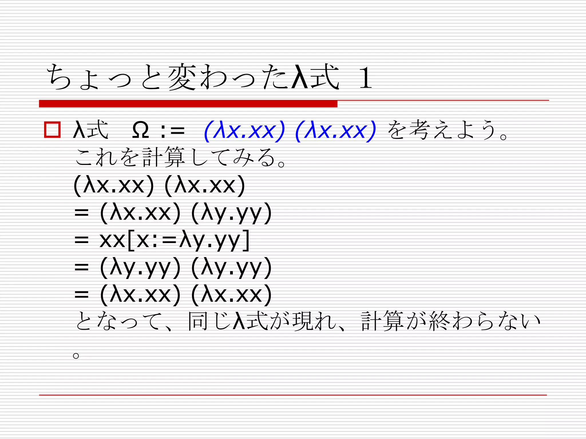 ちょっと変わったλ式 １
 λ式 Ω := (λx.xx) (λx.xx) を考えよう。
これを計算してみる。
(λx.xx) (λx.xx)
= (λx.xx) (λy.yy)
= xx[x:=λy.yy]
= (λy.yy) (λy.yy)
= (λx.xx) (λx.xx)
となって、同じλ式が現れ、計算が終わらない
。

 