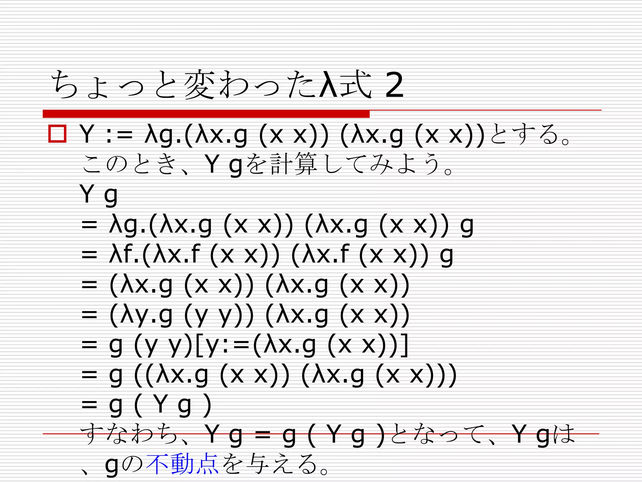 ちょっと変わったλ式 2
 Y := λg.(λx.g (x x)) (λx.g (x x))とする。
このとき、Y gを計算してみよう。
Yg
= λg.(λx.g (x x)) (λx.g (x x)) g
= λf.(λx.f (x x)) (λx.f (x x)) g
= (λx.g (x x)) (λx.g (x x))
= (λy.g (y y)) (λx.g (x x))
= g (y y)[y:=(λx.g (x x))]
= g ((λx.g (x x)) (λx.g (x x)))
=g(Yg)
すなわち、Y g = g ( Y g )となって、Y gは
、gの不動点を与える。

 