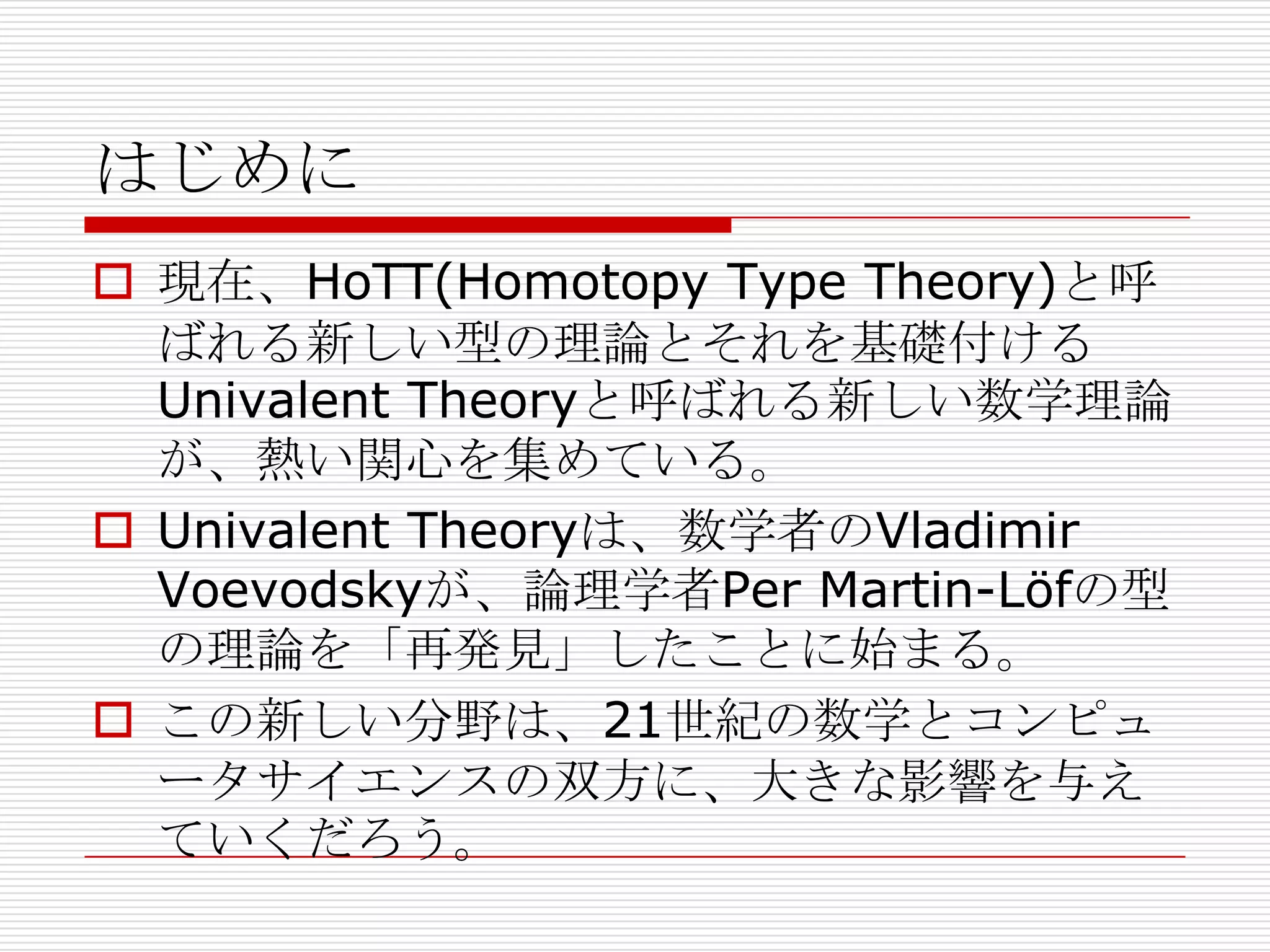 はじめに
 現在、HoTT(Homotopy Type Theory)と呼
ばれる新しい型の理論とそれを基礎付ける
Univalent Theoryと呼ばれる新しい数学理論
が、熱い関心を集めている。
 Univalent Theoryは、数学者のVladimir
Voevodskyが、論理学者Per Martin-Löfの型
の理論を「再発見」したことに始まる。
 この新しい分野は、21世紀の数学とコンピュ
ータサイエンスの双方に、大きな影響を与え
ていくだろう。

 