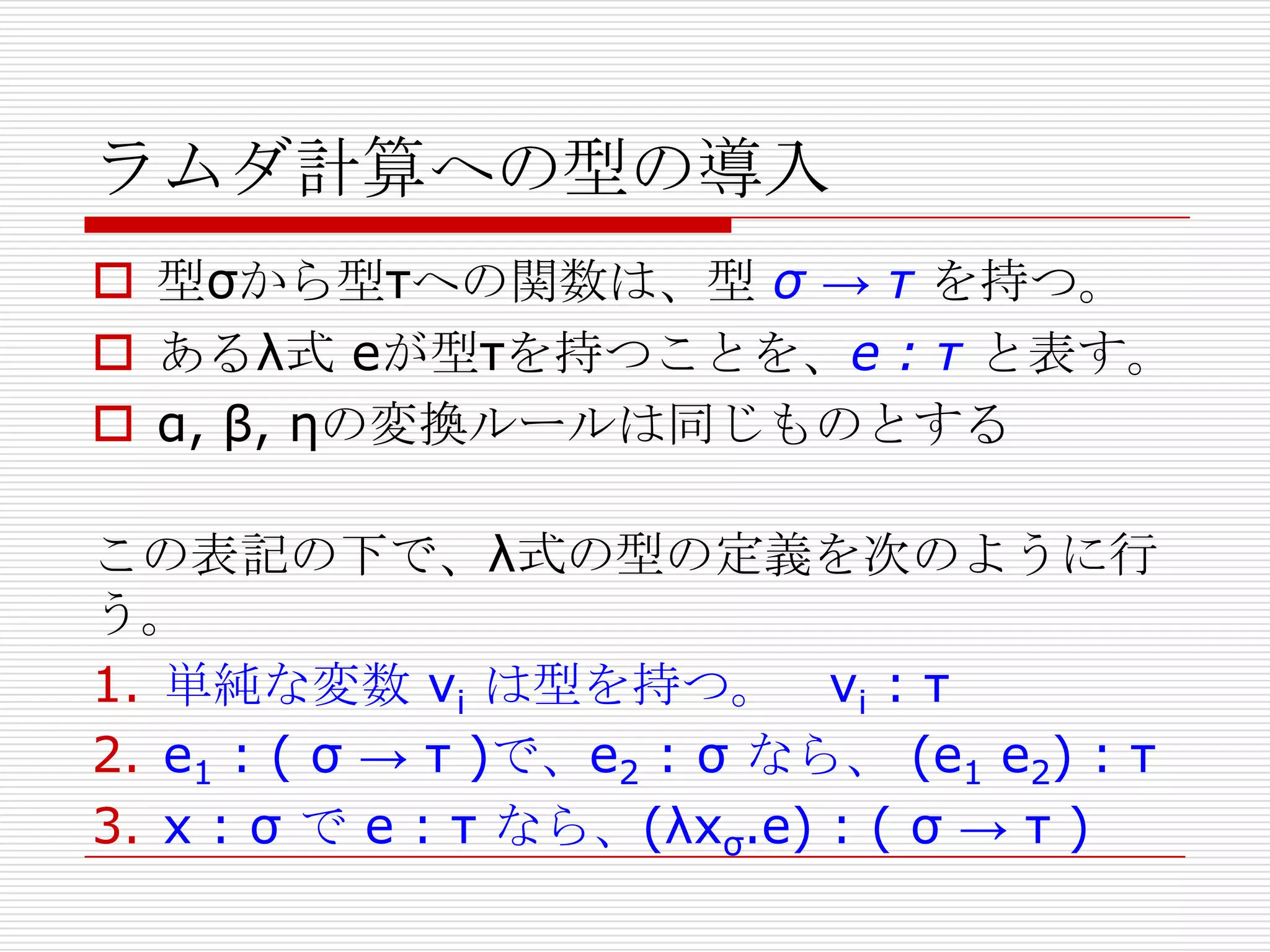 ラムダ計算への型の導入
 型σから型τへの関数は、型 σ → τ を持つ。
 あるλ式 eが型τを持つことを、e : τ と表す。
 α, β, ηの変換ルールは同じものとする

この表記の下で、λ式の型の定義を次のように行
う。
1. 単純な変数 vi は型を持つ。 vi : τ
2. e1 : ( σ → τ )で、e2 : σ なら、 (e1 e2) : τ
3. x : σ で e : τ なら、(λxσ.e) : ( σ → τ )

 