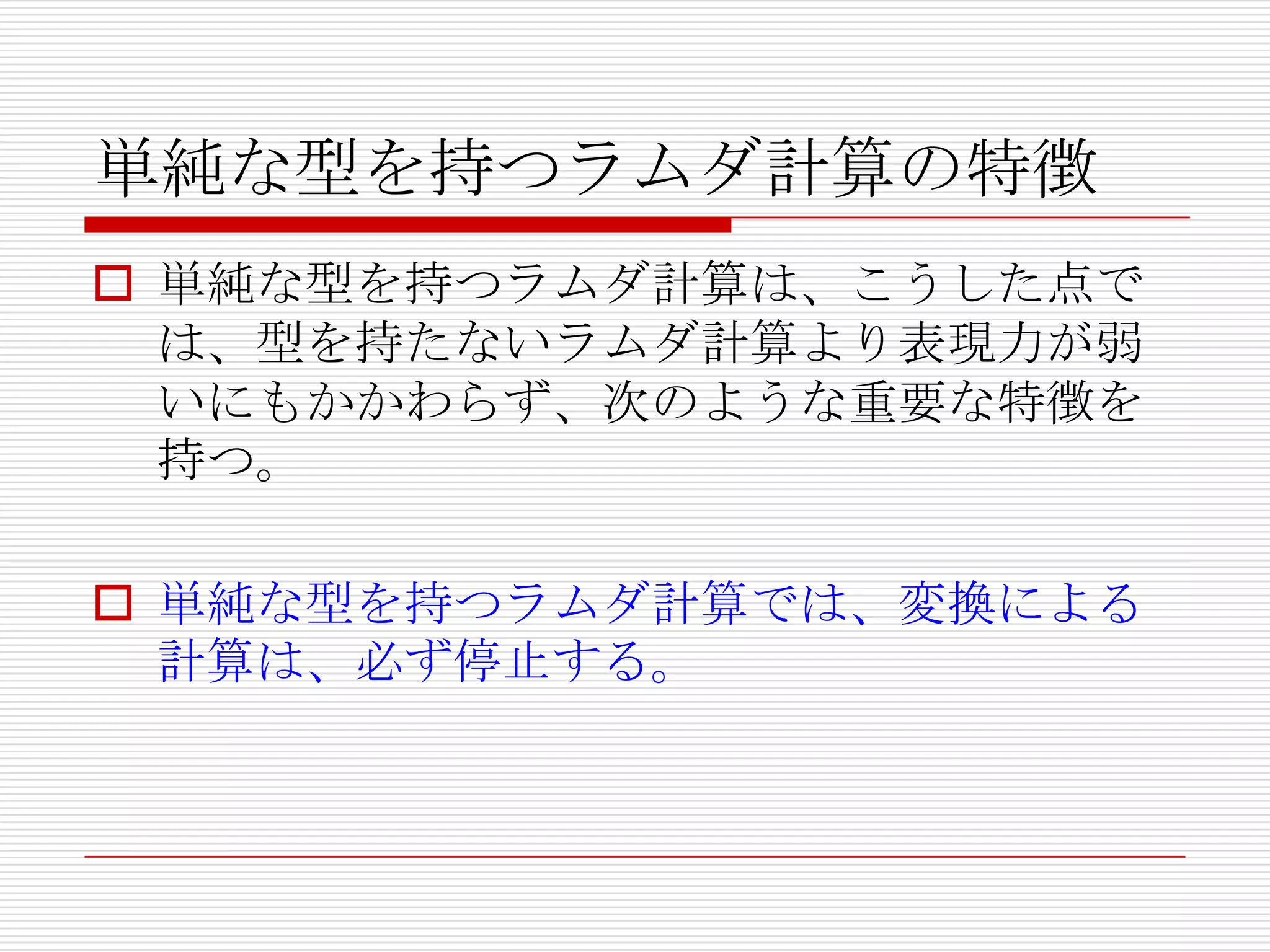 単純な型を持つラムダ計算の特徴
 単純な型を持つラムダ計算は、こうした点で
は、型を持たないラムダ計算より表現力が弱
いにもかかわらず、次のような重要な特徴を
持つ。
 単純な型を持つラムダ計算では、変換による
計算は、必ず停止する。

 