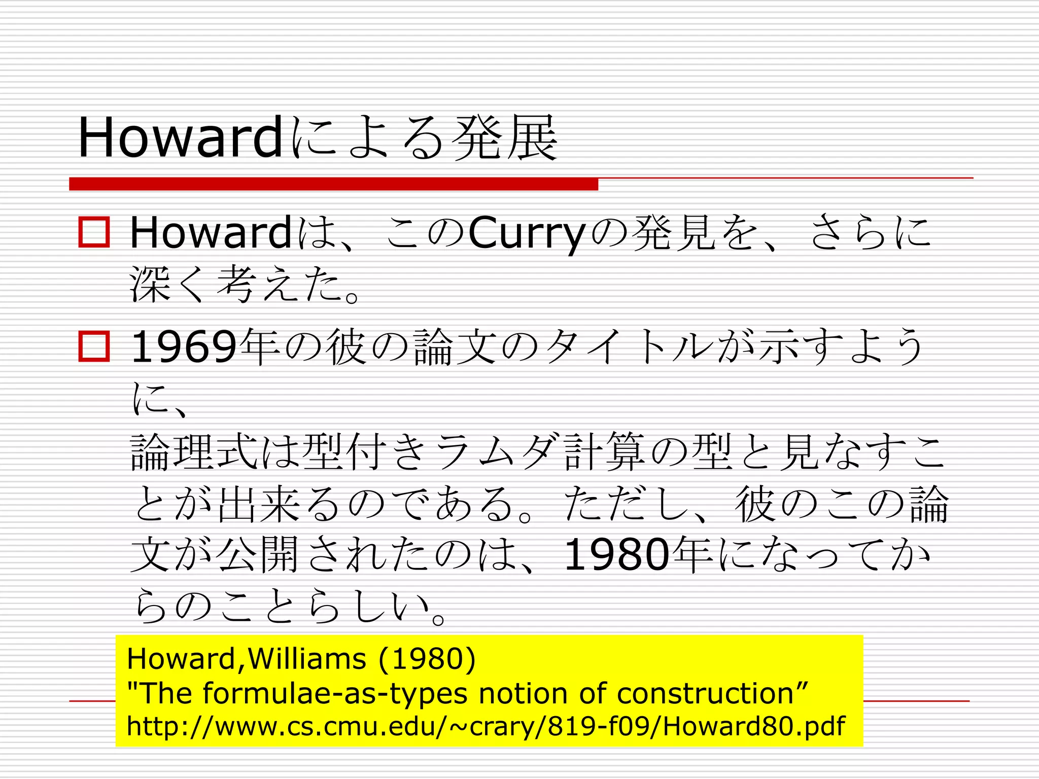 Howardによる発展
 Howardは、このCurryの発見を、さらに
深く考えた。
 1969年の彼の論文のタイトルが示すよう
に、
論理式は型付きラムダ計算の型と見なすこ
とが出来るのである。ただし、彼のこの論
文が公開されたのは、1980年になってか
らのことらしい。
Howard,Williams (1980)
"The formulae-as-types notion of construction”

http://www.cs.cmu.edu/~crary/819-f09/Howard80.pdf

 