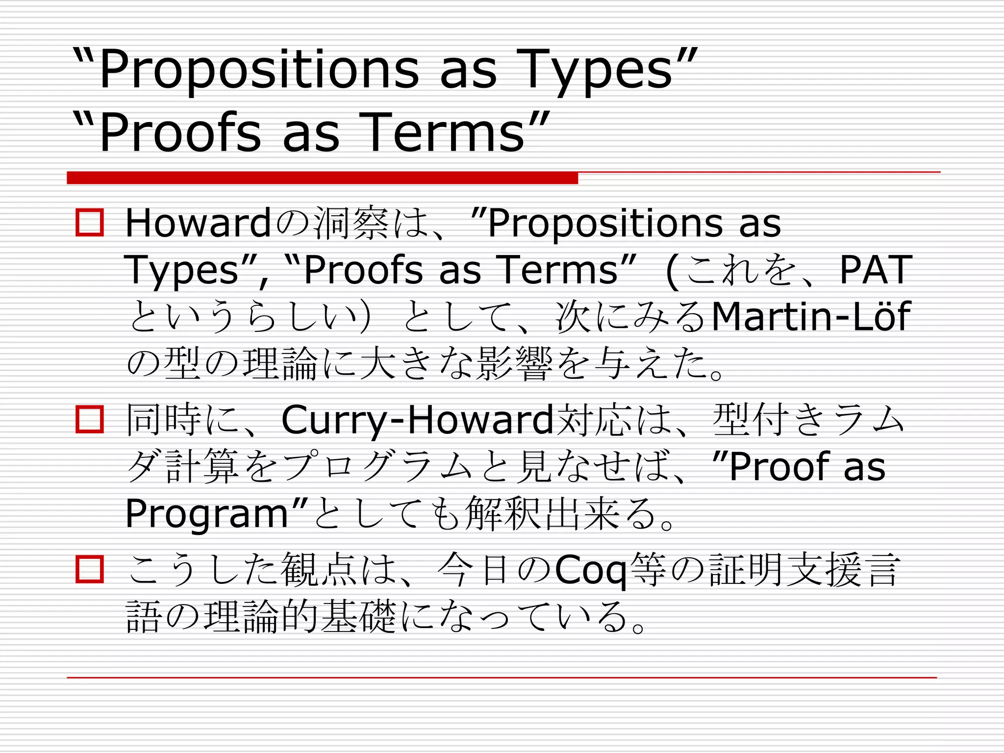 “Propositions as Types”
“Proofs as Terms”
 Howardの洞察は、”Propositions as
Types”, “Proofs as Terms” (これを、PAT
というらしい）として、次にみるMartin-Löf
の型の理論に大きな影響を与えた。
 同時に、Curry-Howard対応は、型付きラム
ダ計算をプログラムと見なせば、”Proof as
Program”としても解釈出来る。
 こうした観点は、今日のCoq等の証明支援言
語の理論的基礎になっている。

 