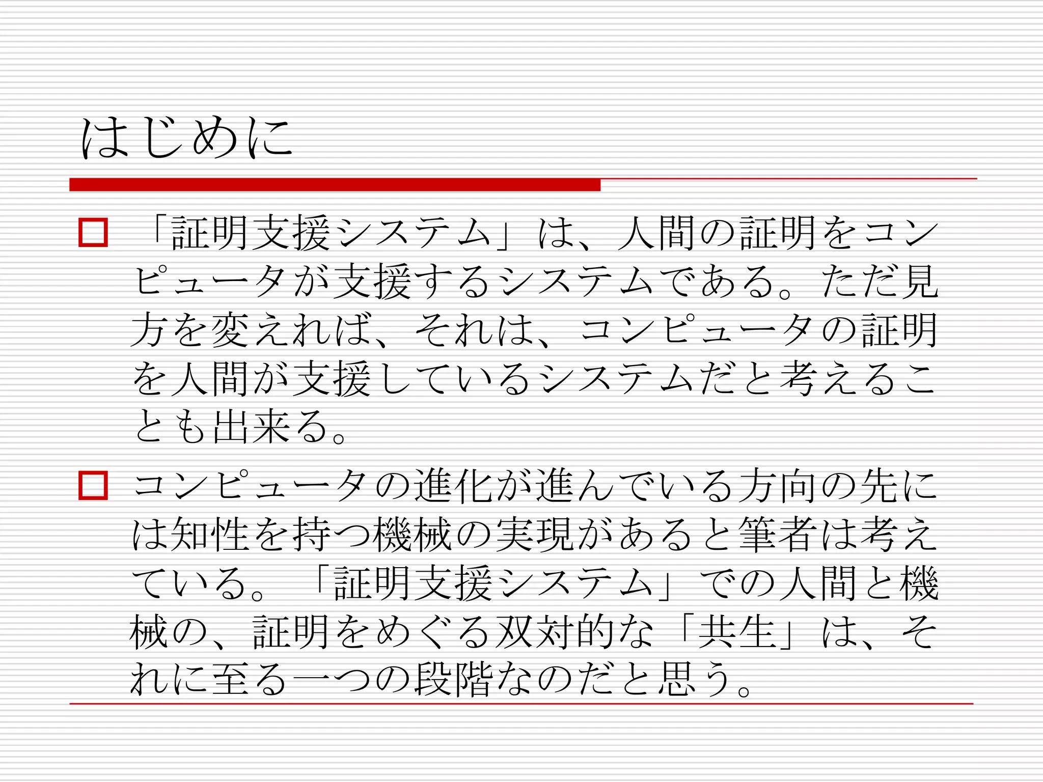 はじめに
 「証明支援システム」は、人間の証明をコン
ピュータが支援するシステムである。ただ見
方を変えれば、それは、コンピュータの証明
を人間が支援しているシステムだと考えるこ
とも出来る。
 コンピュータの進化が進んでいる方向の先に
は知性を持つ機械の実現があると筆者は考え
ている。「証明支援システム」での人間と機
械の、証明をめぐる双対的な「共生」は、そ
れに至る一つの段階なのだと思う。

 