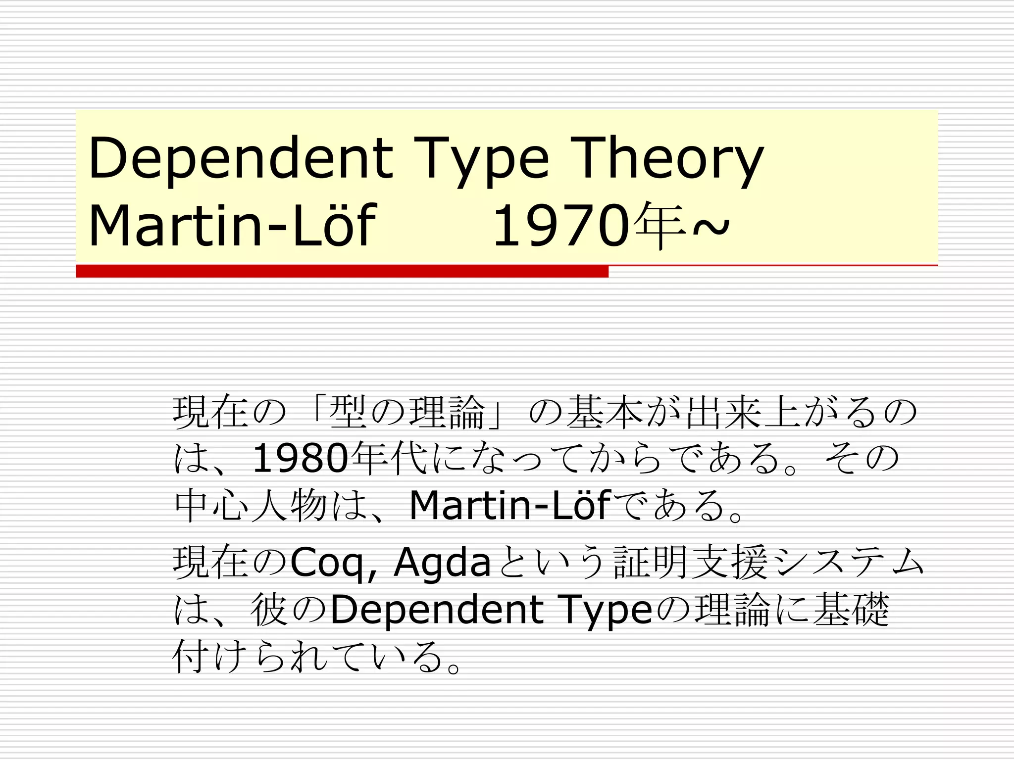 Dependent Type Theory
Martin-Löf
1970年~
現在の「型の理論」の基本が出来上がるの
は、1980年代になってからである。その
中心人物は、Martin-Löfである。
現在のCoq, Agdaという証明支援システム
は、彼のDependent Typeの理論に基礎
付けられている。

 