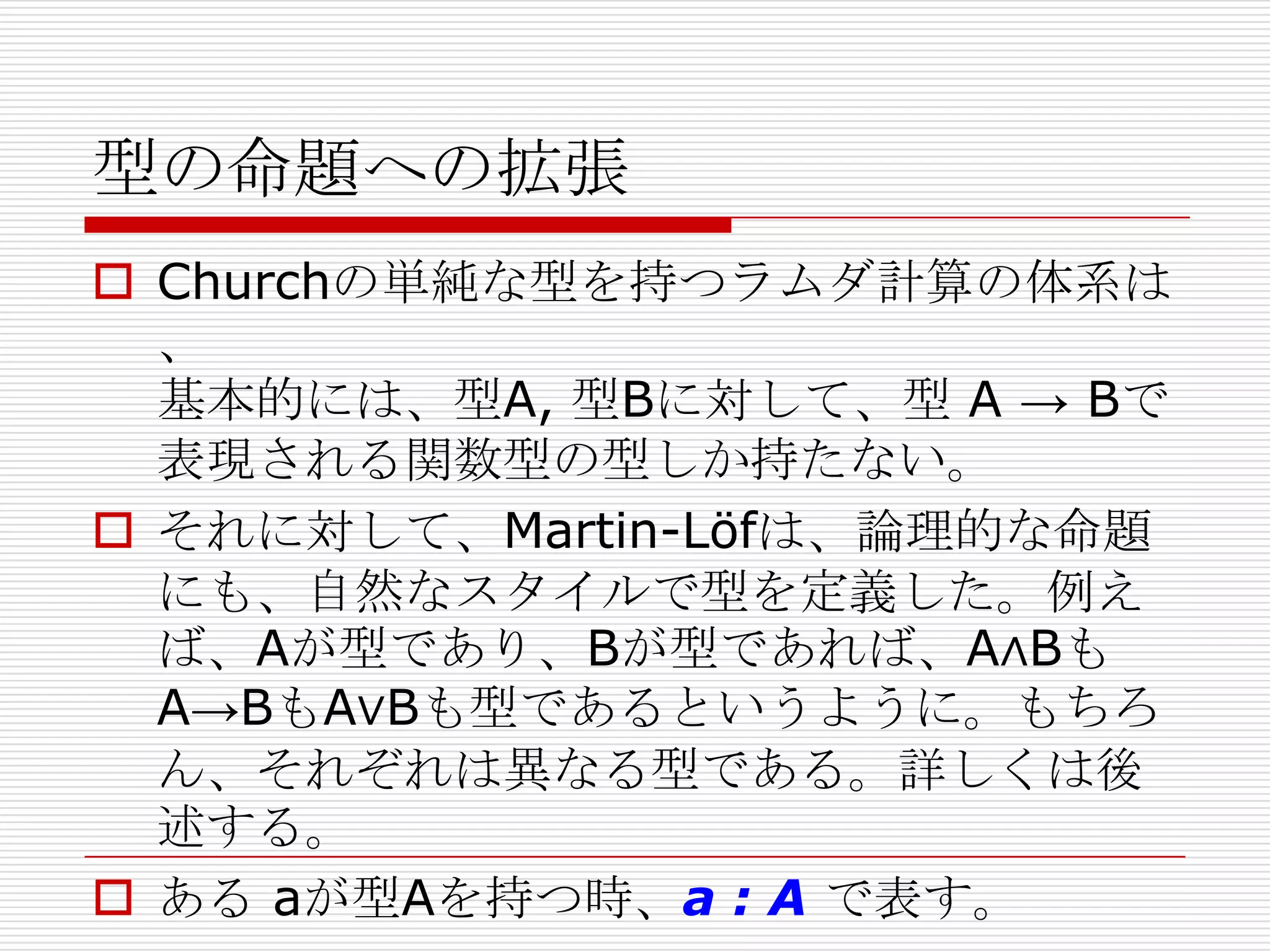 型の命題への拡張
 Churchの単純な型を持つラムダ計算の体系は
、
基本的には、型A, 型Bに対して、型 A → Bで
表現される関数型の型しか持たない。
 それに対して、Martin-Löfは、論理的な命題
にも、自然なスタイルで型を定義した。例え
ば、Aが型であり、Bが型であれば、A∧Bも
A→BもA∨Bも型であるというように。もちろ
ん、それぞれは異なる型である。詳しくは後
述する。
 ある aが型Aを持つ時、a : A で表す。

 