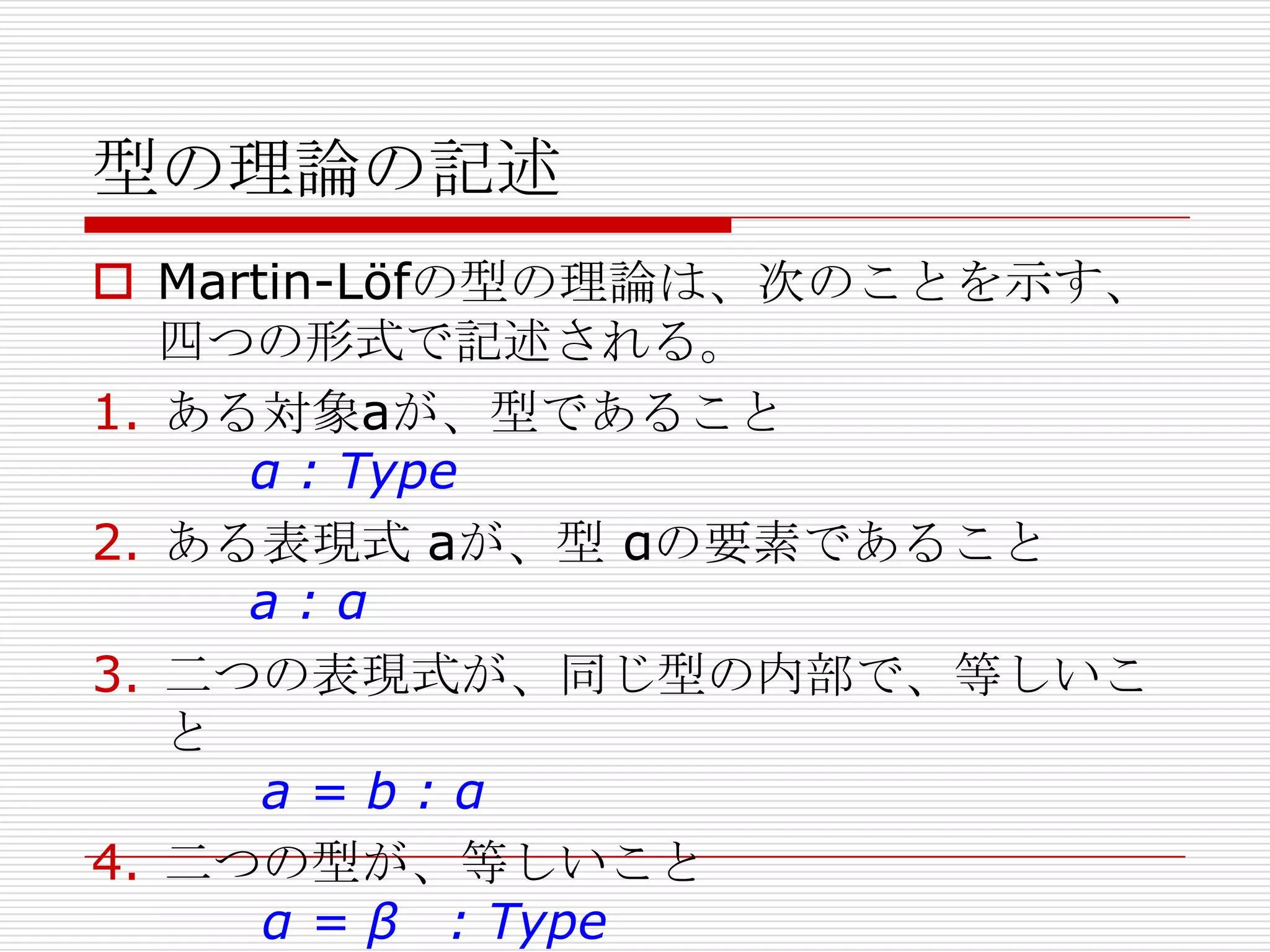 型の理論の記述
 Martin-Löfの型の理論は、次のことを示す、
四つの形式で記述される。
1. ある対象aが、型であること
α : Type
2. ある表現式 aが、型 αの要素であること
a:α
3. 二つの表現式が、同じ型の内部で、等しいこ
と
a=b:α
4. 二つの型が、等しいこと
α = β : Type

 