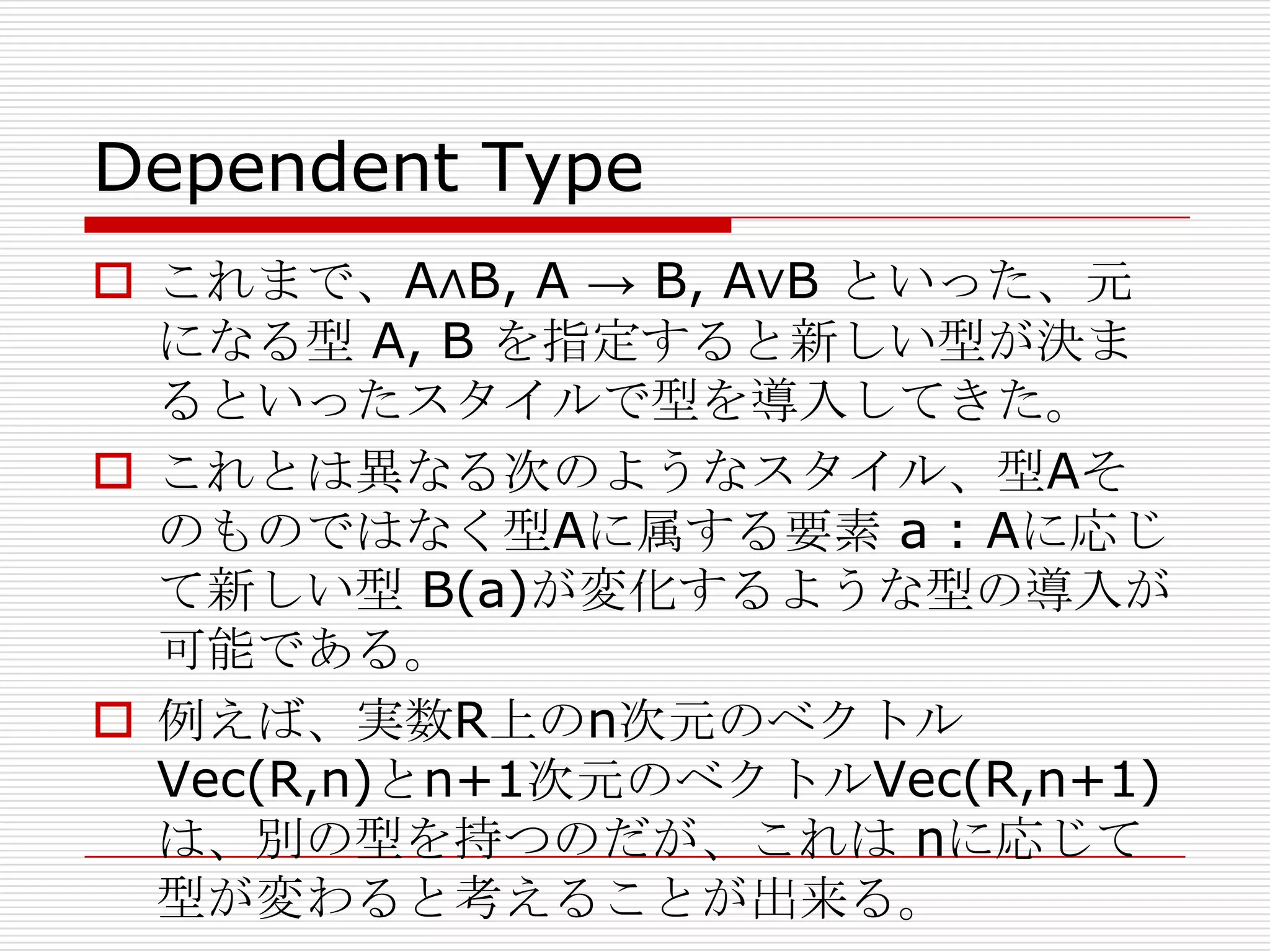 Dependent Type
 これまで、A∧B, A → B, A∨B といった、元
になる型 A, B を指定すると新しい型が決ま
るといったスタイルで型を導入してきた。
 これとは異なる次のようなスタイル、型Aそ
のものではなく型Aに属する要素 a : Aに応じ
て新しい型 B(a)が変化するような型の導入が
可能である。
 例えば、実数R上のn次元のベクトル
Vec(R,n)とn+1次元のベクトルVec(R,n+1)
は、別の型を持つのだが、これは nに応じて
型が変わると考えることが出来る。

 