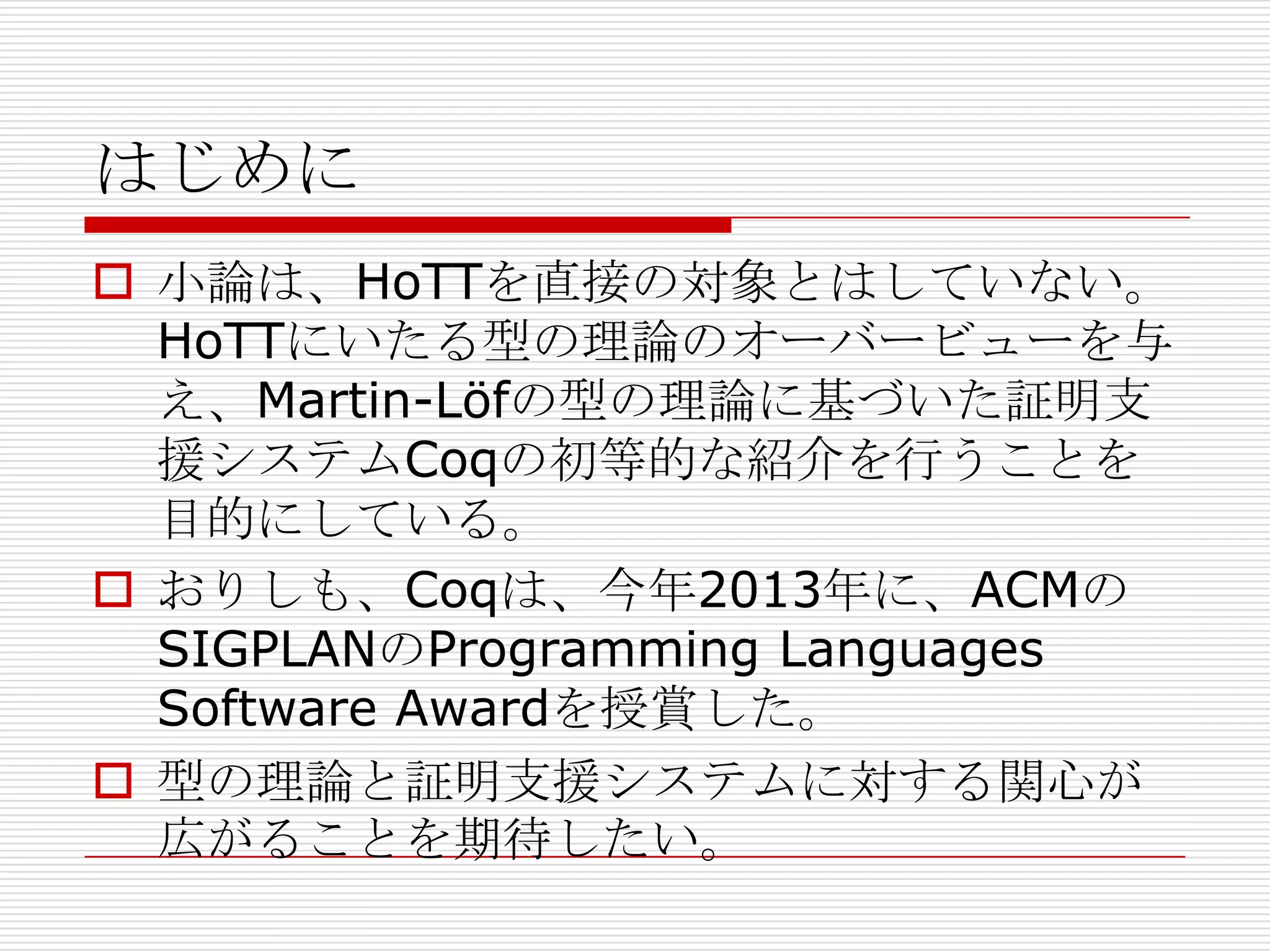 はじめに
 小論は、HoTTを直接の対象とはしていない。
HoTTにいたる型の理論のオーバービューを与
え、Martin-Löfの型の理論に基づいた証明支
援システムCoqの初等的な紹介を行うことを
目的にしている。
 おりしも、Coqは、今年2013年に、ACMの
SIGPLANのProgramming Languages
Software Awardを授賞した。
 型の理論と証明支援システムに対する関心が
広がることを期待したい。

 
