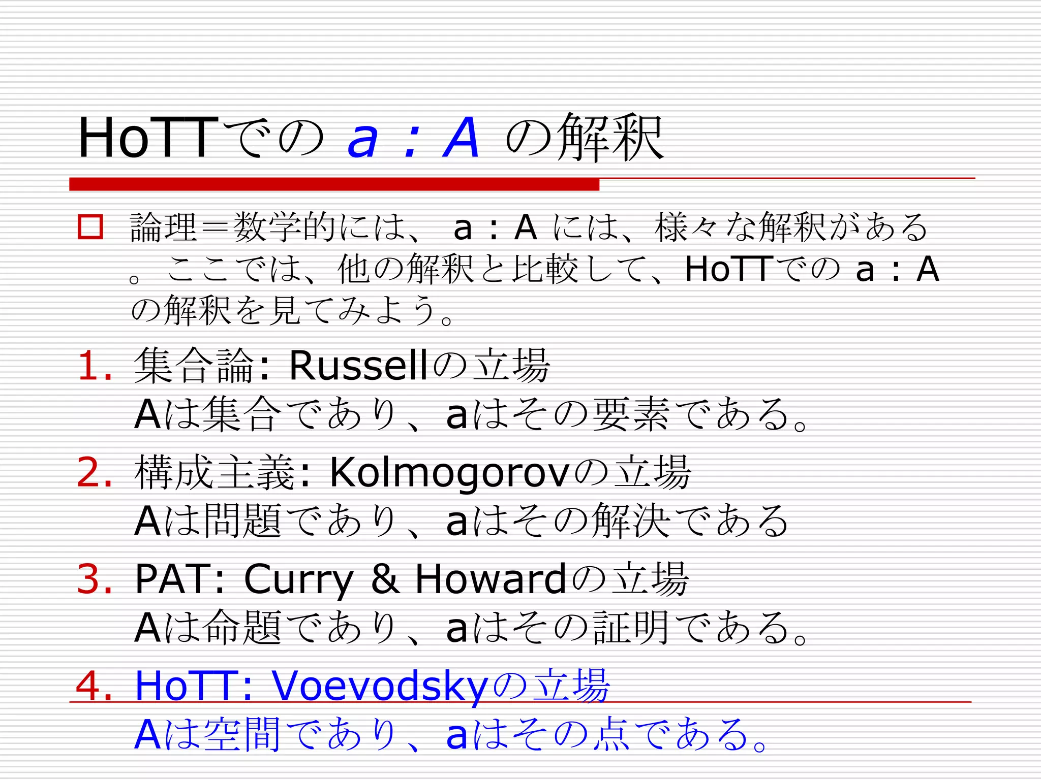 HoTTでの a : A の解釈
 論理＝数学的には、 a : A には、様々な解釈がある
。ここでは、他の解釈と比較して、HoTTでの a : A
の解釈を見てみよう。

1. 集合論: Russellの立場
Aは集合であり、aはその要素である。
2. 構成主義: Kolmogorovの立場
Aは問題であり、aはその解決である
3. PAT: Curry & Howardの立場
Aは命題であり、aはその証明である。
4. HoTT: Voevodskyの立場
Aは空間であり、aはその点である。

 
