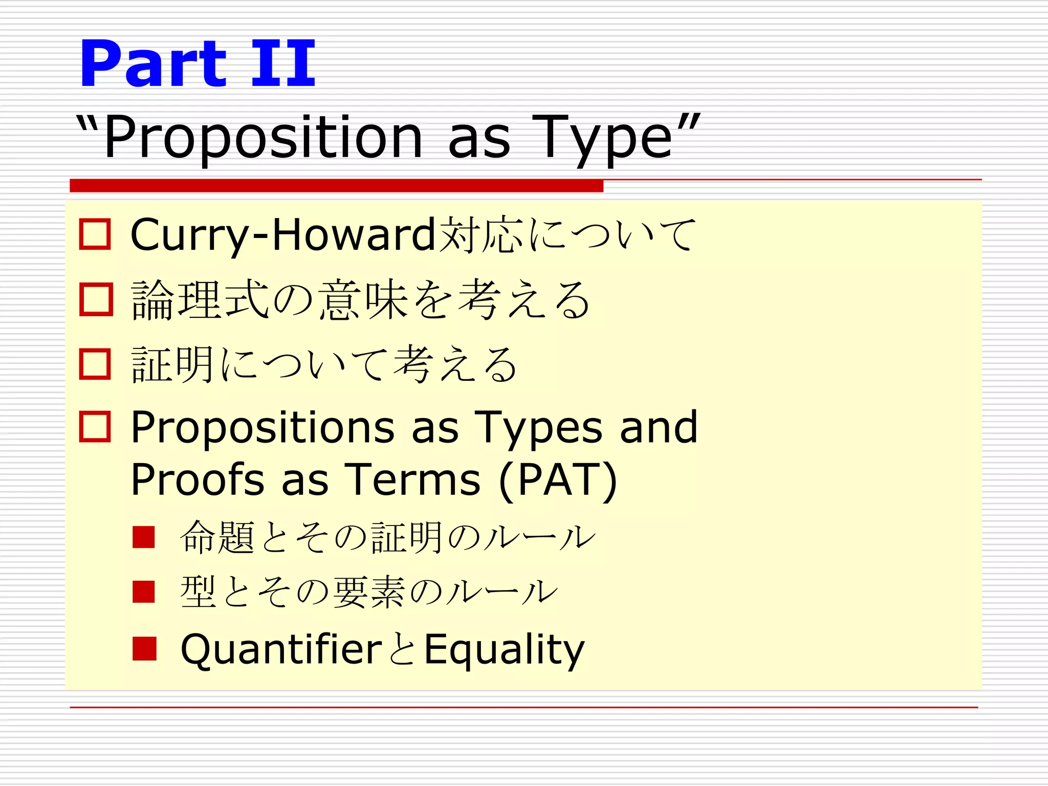 Part II

“Proposition as Type”
 Curry-Howard対応について

 論理式の意味を考える
 証明について考える
 Propositions as Types and
Proofs as Terms (PAT)
 命題とその証明のルール
 型とその要素のルール

 QuantifierとEquality

 