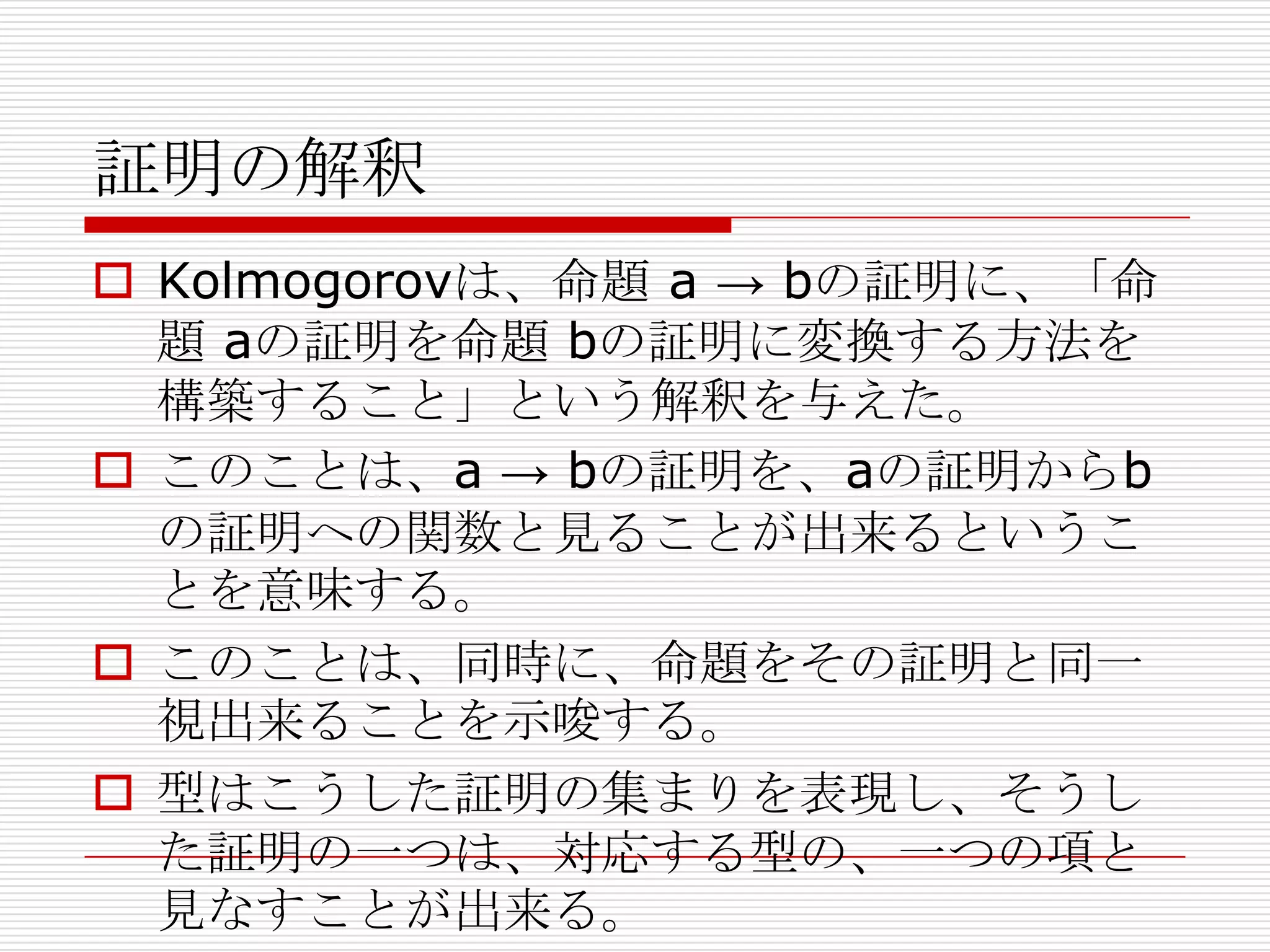 証明の解釈
 Kolmogorovは、命題 a → bの証明に、「命
題 aの証明を命題 bの証明に変換する方法を
構築すること」という解釈を与えた。
 このことは、a → bの証明を、aの証明からb
の証明への関数と見ることが出来るというこ
とを意味する。
 このことは、同時に、命題をその証明と同一
視出来ることを示唆する。
 型はこうした証明の集まりを表現し、そうし
た証明の一つは、対応する型の、一つの項と
見なすことが出来る。

 
