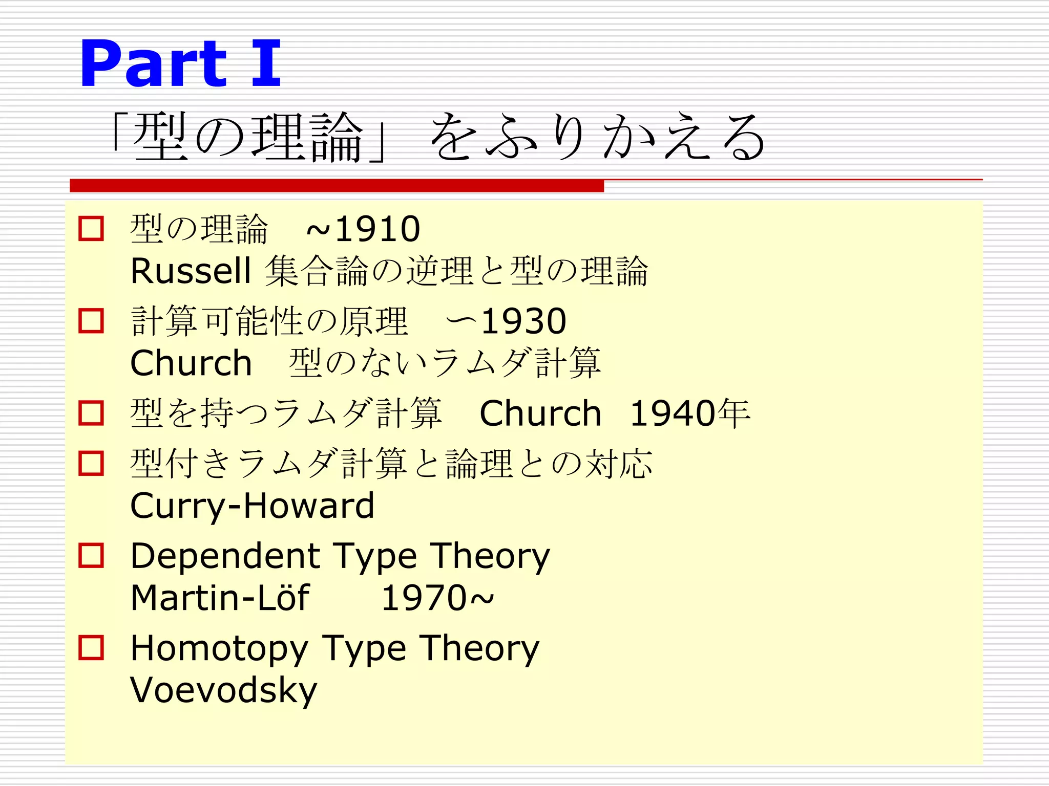Part I
「型の理論」をふりかえる
 型の理論 ~1910
Russell 集合論の逆理と型の理論
 計算可能性の原理 〜1930
Church 型のないラムダ計算
 型を持つラムダ計算 Church 1940年
 型付きラムダ計算と論理との対応
Curry-Howard
 Dependent Type Theory
Martin-Löf
1970~
 Homotopy Type Theory
Voevodsky

 