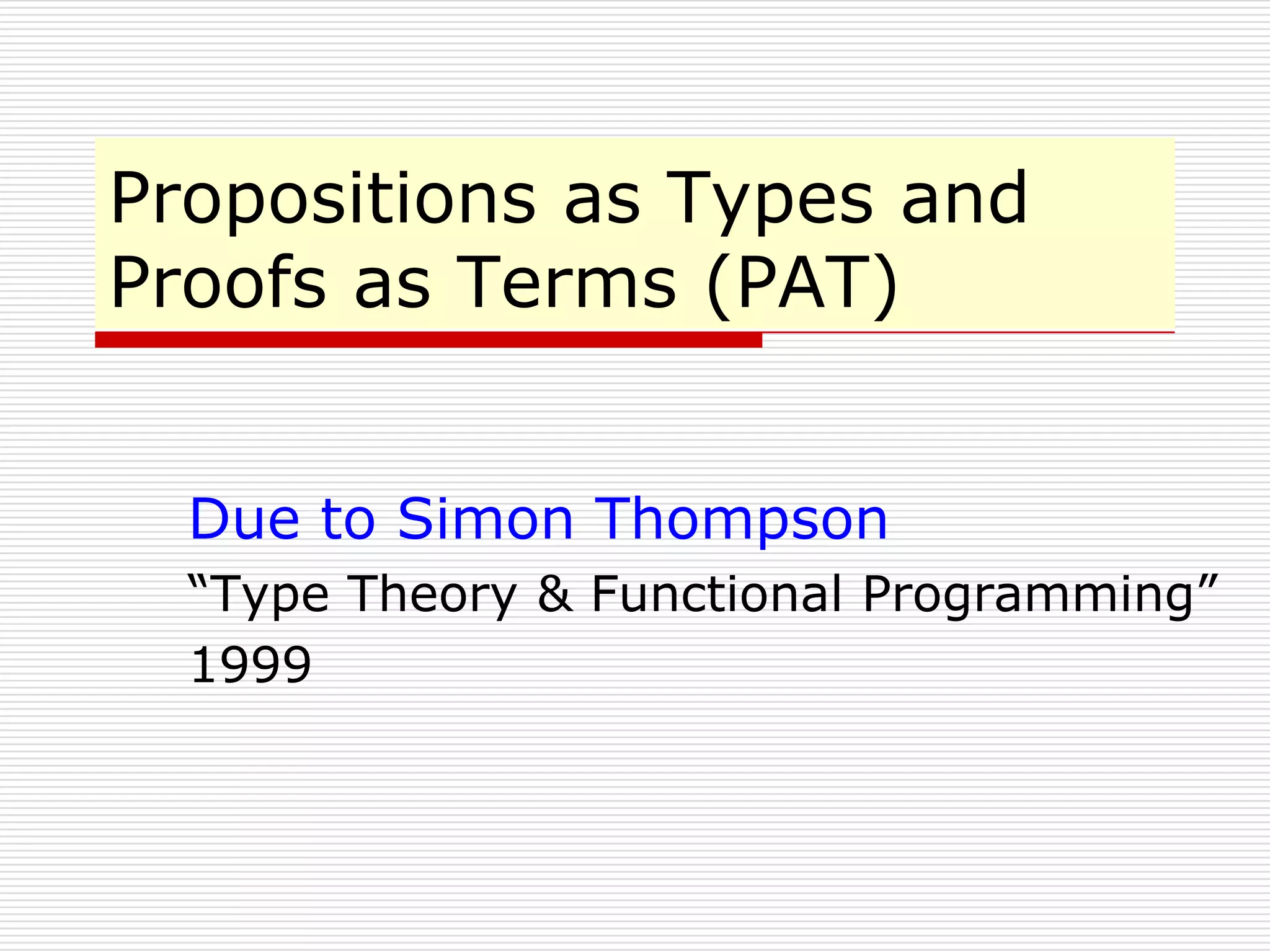 Propositions as Types and
Proofs as Terms (PAT)
Due to Simon Thompson
“Type Theory & Functional Programming”
1999

 