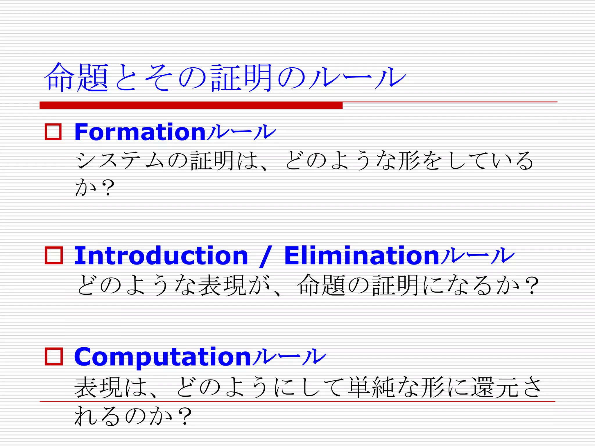 命題とその証明のルール
 Formationルール
システムの証明は、どのような形をしている
か？

 Introduction / Eliminationルール
どのような表現が、命題の証明になるか？
 Computationルール
表現は、どのようにして単純な形に還元さ
れるのか？

 