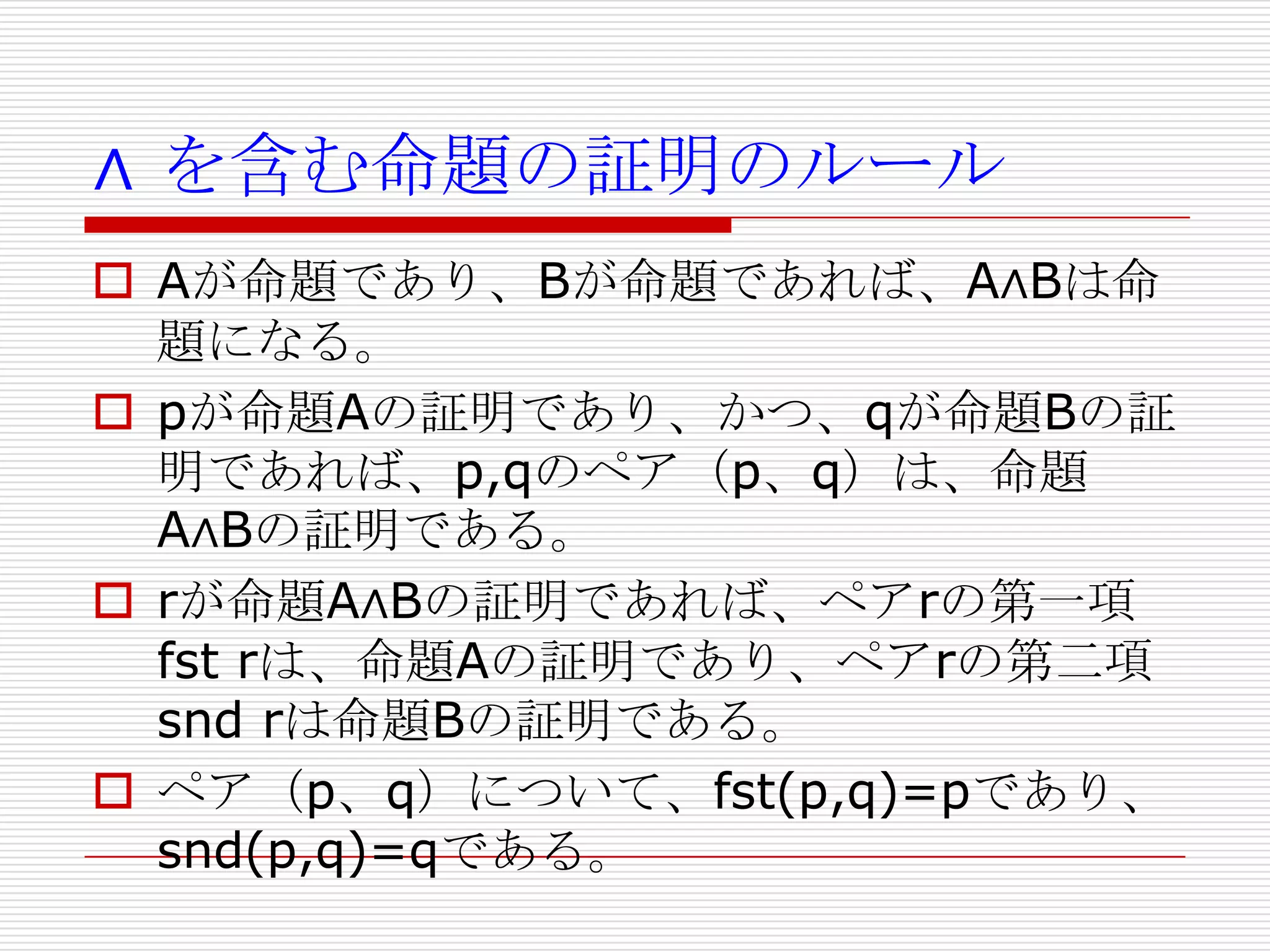 ∧ を含む命題の証明のルール
 Aが命題であり、Bが命題であれば、A∧Bは命
題になる。
 pが命題Aの証明であり、かつ、qが命題Bの証
明であれば、p,qのペア（p、q）は、命題
A∧Bの証明である。
 rが命題A∧Bの証明であれば、ペアrの第一項
fst rは、命題Aの証明であり、ペアrの第二項
snd rは命題Bの証明である。
 ペア（p、q）について、fst(p,q)=pであり、
snd(p,q)=qである。

 