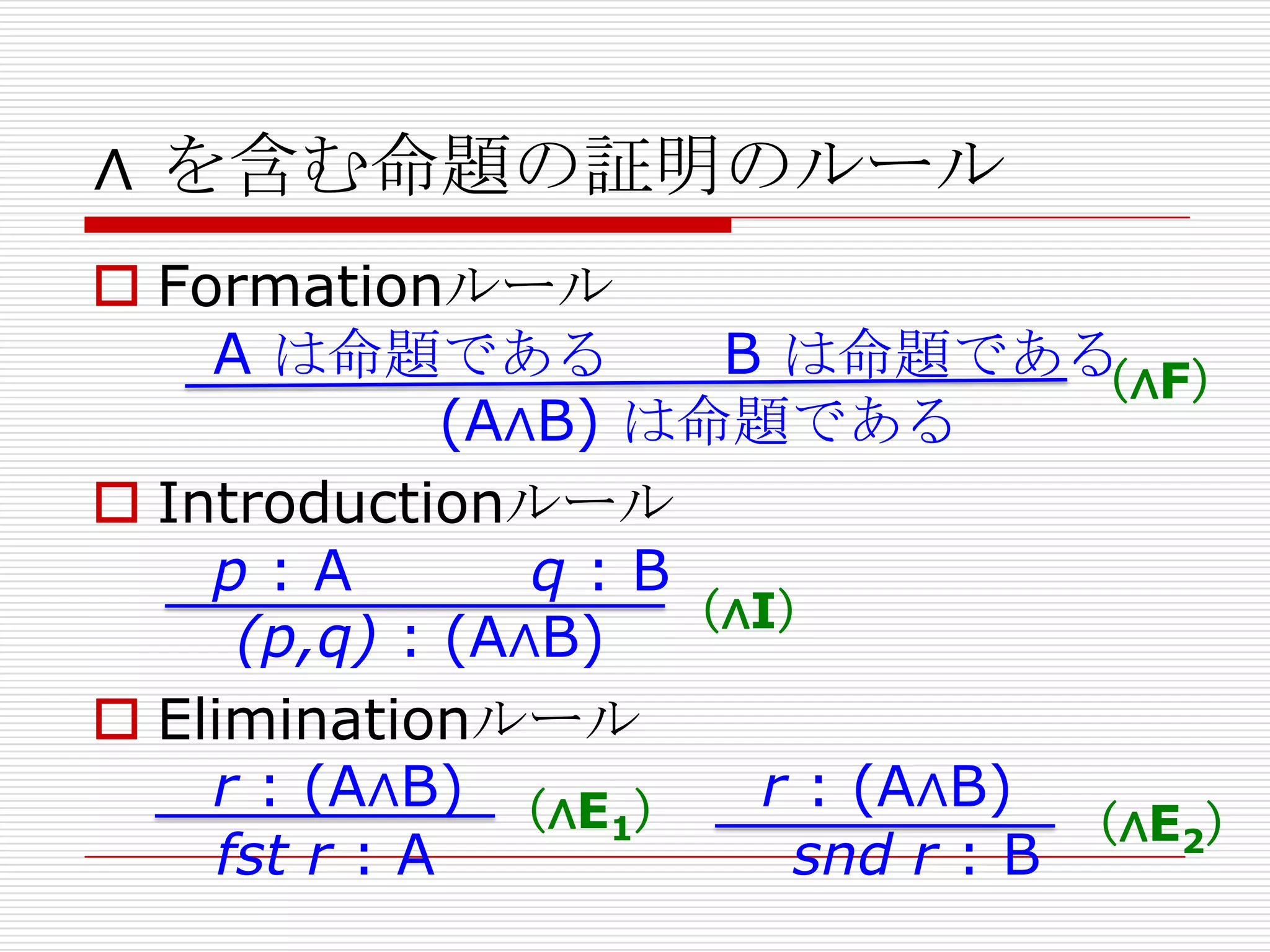 ∧ を含む命題の証明のルール
 Formationルール
A は命題である
B は命題である
（∧F）
(A∧B) は命題である
 Introductionルール
p:A
q:B
（∧I）
(p,q) : (A∧B)
 Eliminationルール
r : (A∧B) （∧E ） r : (A∧B)
1
（∧E2）
fst r : A
snd r : B

 