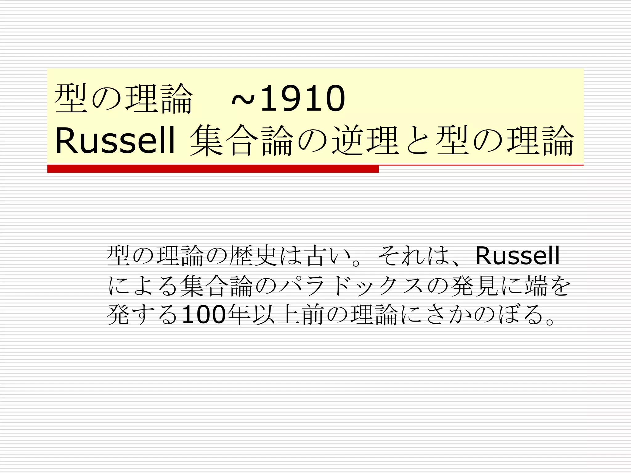 型の理論 ~1910
Russell 集合論の逆理と型の理論
型の理論の歴史は古い。それは、Russell
による集合論のパラドックスの発見に端を
発する100年以上前の理論にさかのぼる。

 