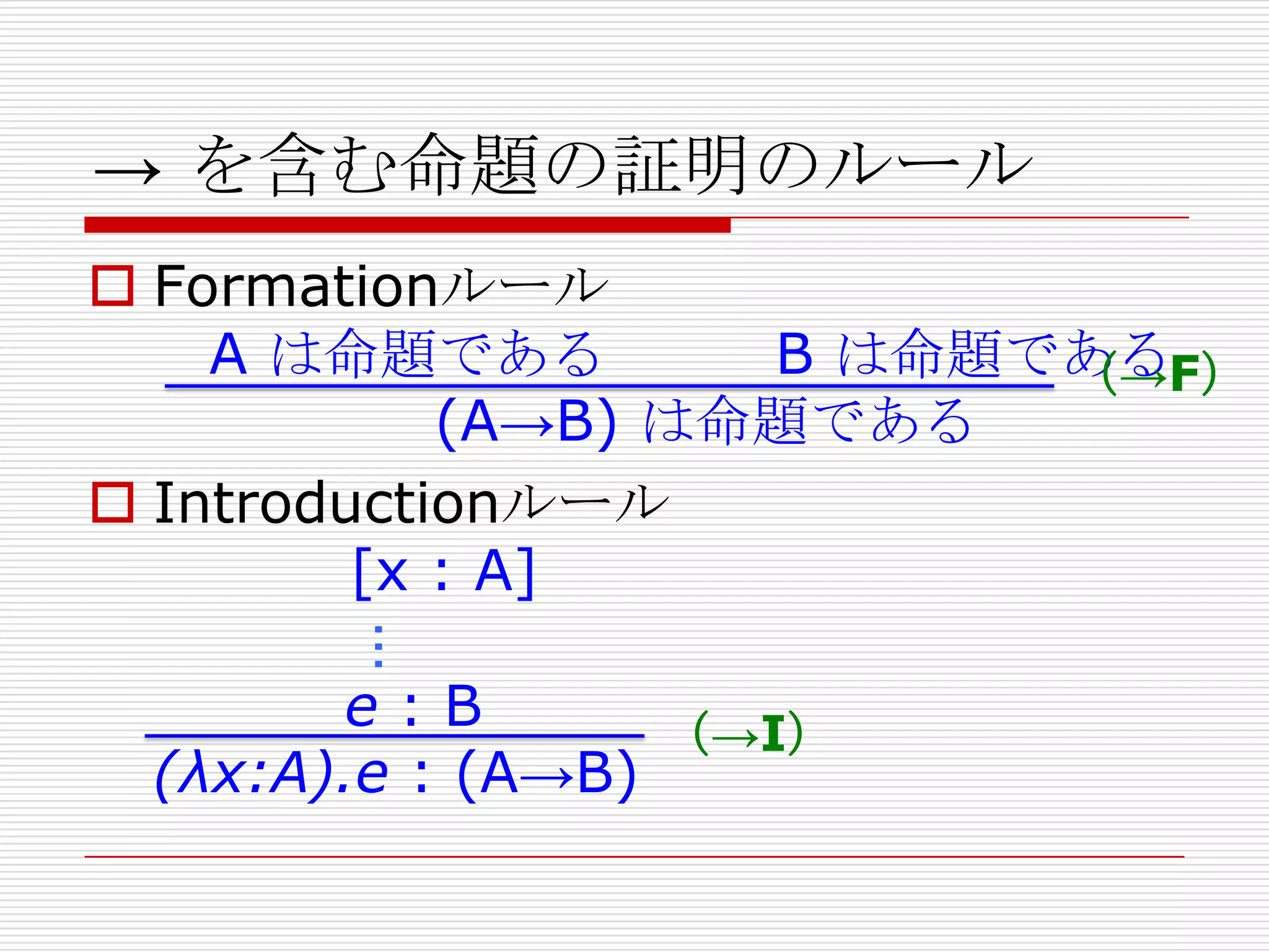 → を含む命題の証明のルール
 Formationルール
A は命題である
B は命題である
（→F）
(A→B) は命題である
 Introductionルール
[x : A]

…

e:B
（→I）
(λx:A).e : (A→B)

 