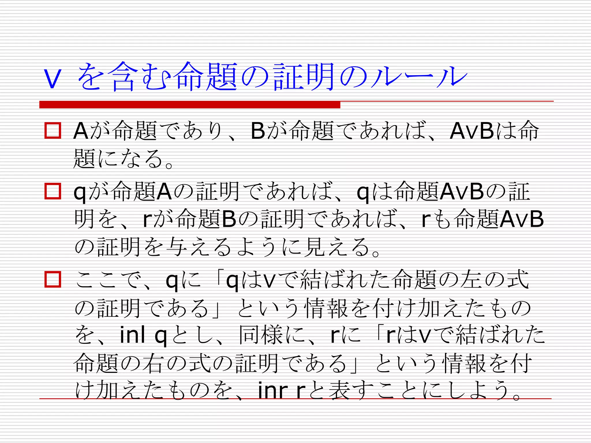 ∨ を含む命題の証明のルール
 Aが命題であり、Bが命題であれば、A∨Bは命
題になる。
 qが命題Aの証明であれば、qは命題A∨Bの証
明を、rが命題Bの証明であれば、rも命題A∨B
の証明を与えるように見える。
 ここで、qに「qは∨で結ばれた命題の左の式
の証明である」という情報を付け加えたもの
を、inl qとし、同様に、rに「rは∨で結ばれた
命題の右の式の証明である」という情報を付
け加えたものを、inr rと表すことにしよう。

 
