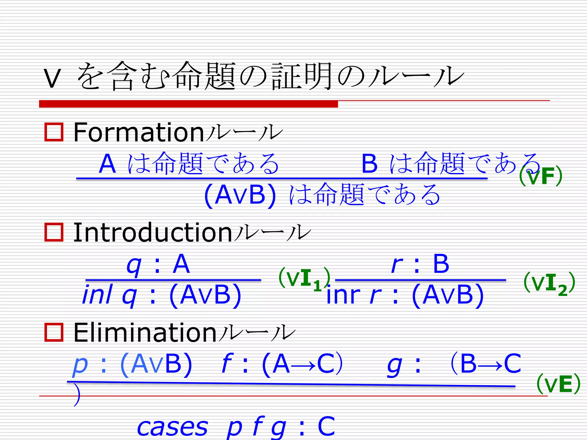∨ を含む命題の証明のルール

 Formationルール
A は命題である
B は命題である
（∨F）
(A∨B) は命題である
 Introductionルール
q:A
r:B
（∨I1）
（∨I2）
inl q : (A∨B)
inr r : (A∨B)
 Eliminationルール
p : (A∨B) f : (A→C） g : （B→C
（∨E）
）
cases p f g : C

 