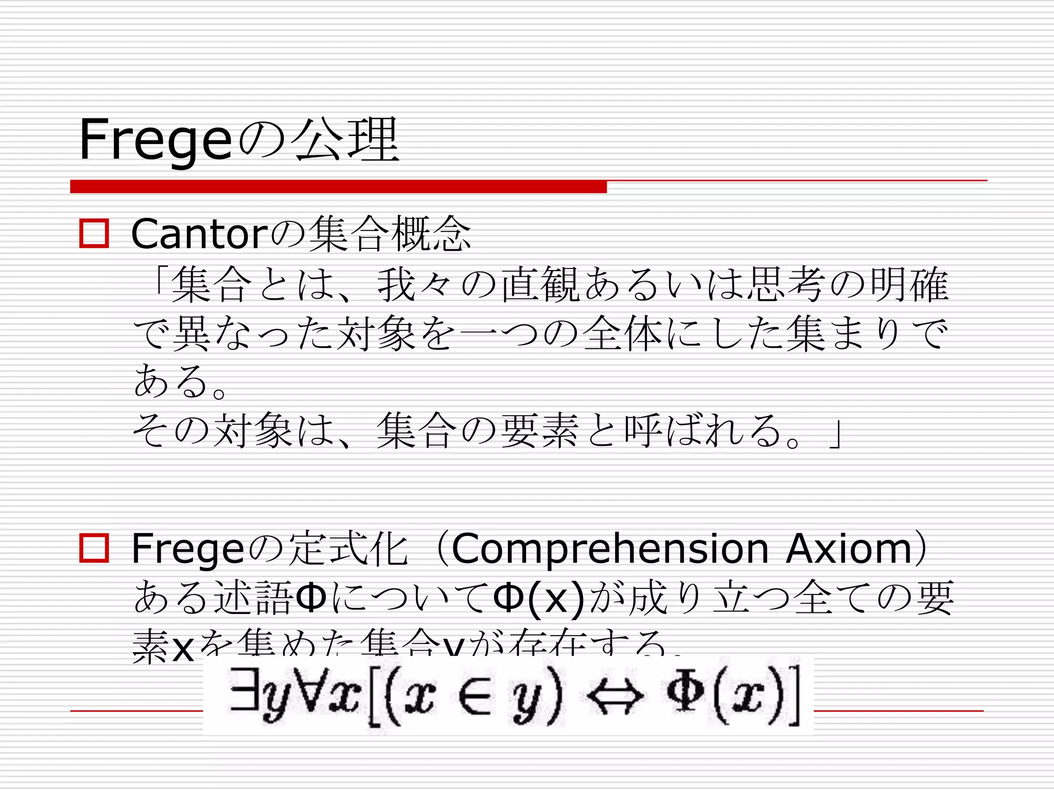 Fregeの公理
 Cantorの集合概念
「集合とは、我々の直観あるいは思考の明確
で異なった対象を一つの全体にした集まりで
ある。
その対象は、集合の要素と呼ばれる。」
 Fregeの定式化（Comprehension Axiom）
ある述語ΦについてΦ(x)が成り立つ全ての要
素xを集めた集合yが存在する。

 