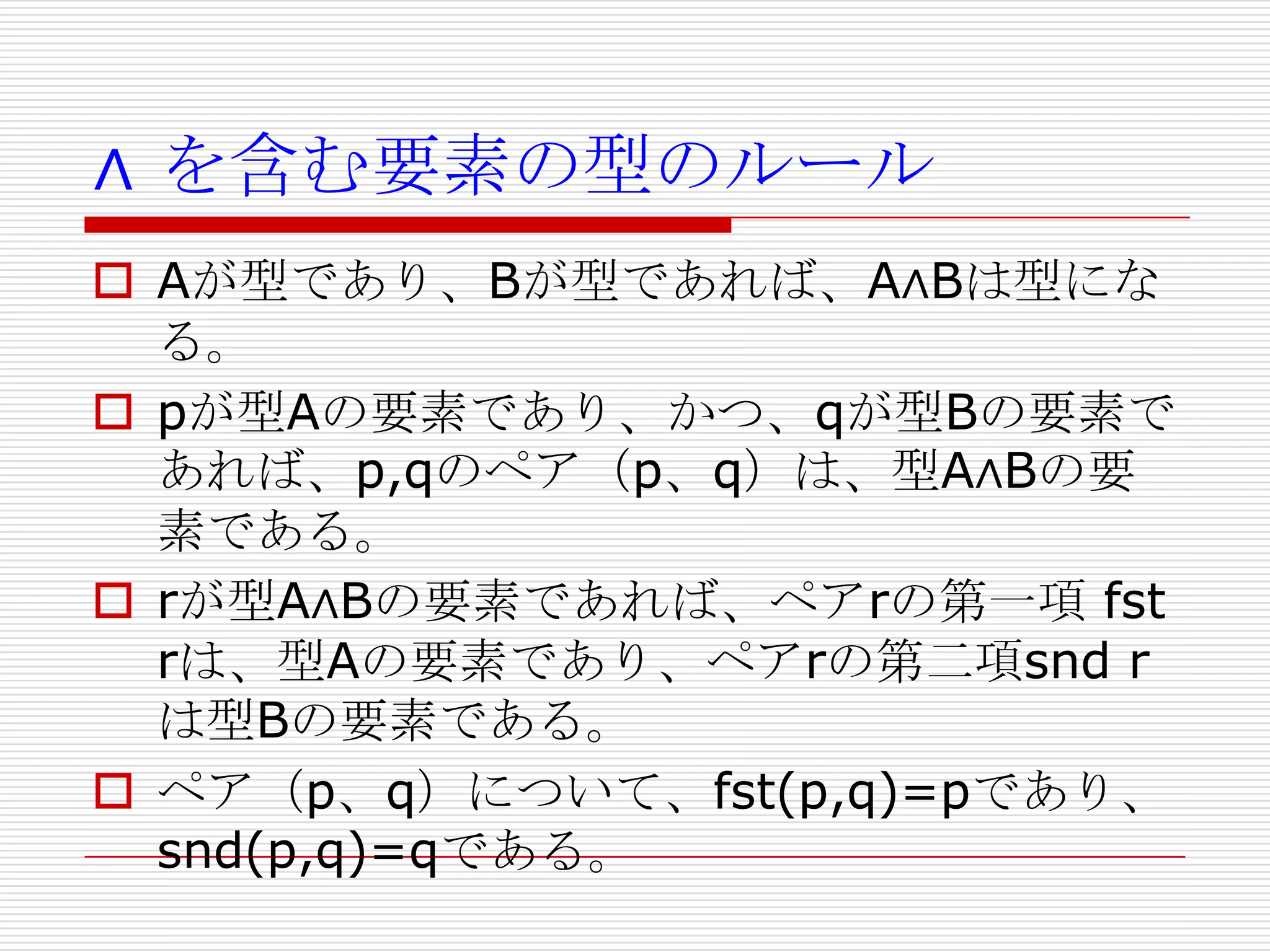 ∧ を含む要素の型のルール
 Aが型であり、Bが型であれば、A∧Bは型にな
る。
 pが型Aの要素であり、かつ、qが型Bの要素で
あれば、p,qのペア（p、q）は、型A∧Bの要
素である。
 rが型A∧Bの要素であれば、ペアrの第一項 fst
rは、型Aの要素であり、ペアrの第二項snd r
は型Bの要素である。
 ペア（p、q）について、fst(p,q)=pであり、
snd(p,q)=qである。

 