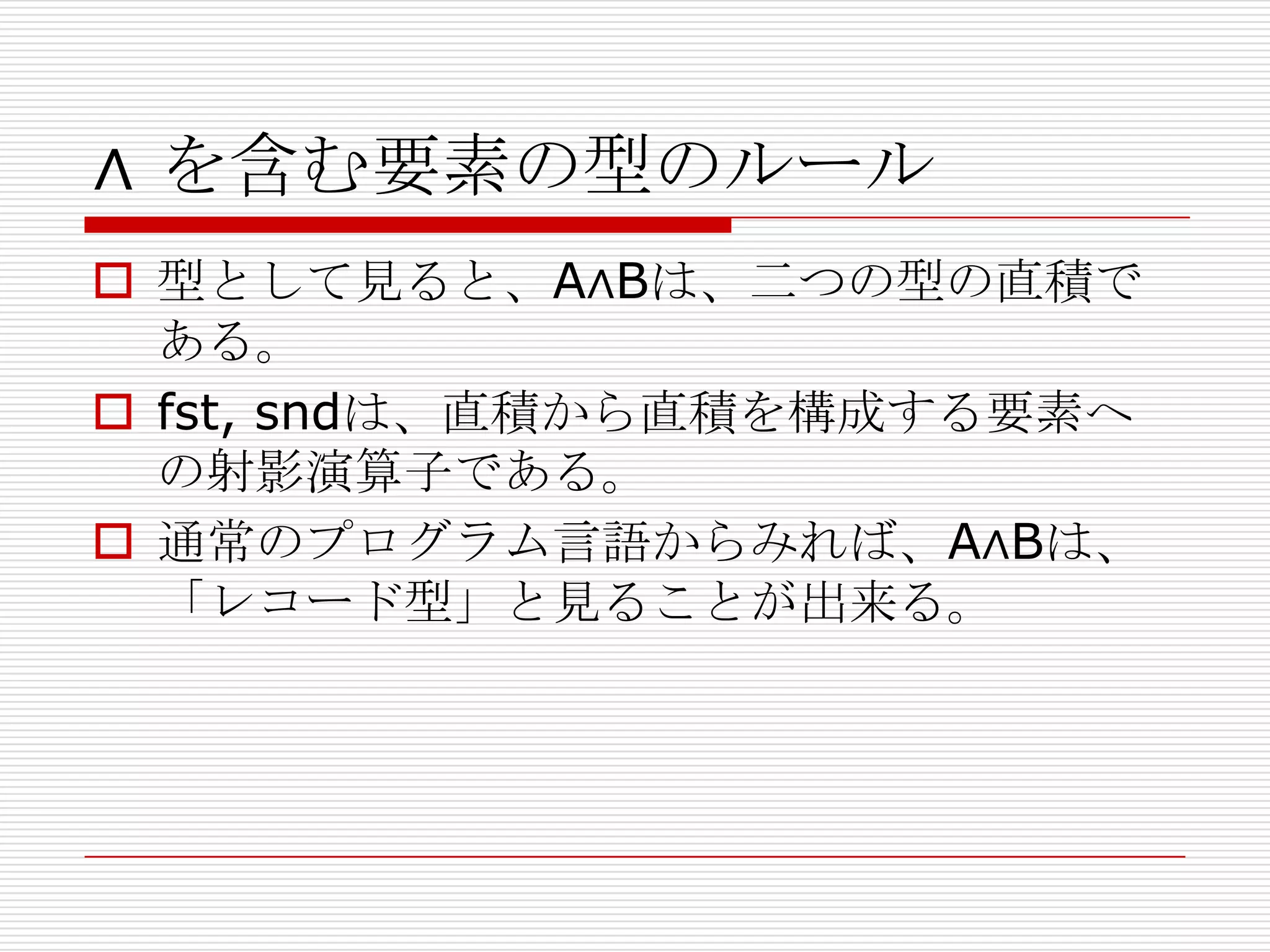 ∧ を含む要素の型のルール
 型として見ると、A∧Bは、二つの型の直積で
ある。
 fst, sndは、直積から直積を構成する要素へ
の射影演算子である。
 通常のプログラム言語からみれば、A∧Bは、
「レコード型」と見ることが出来る。

 