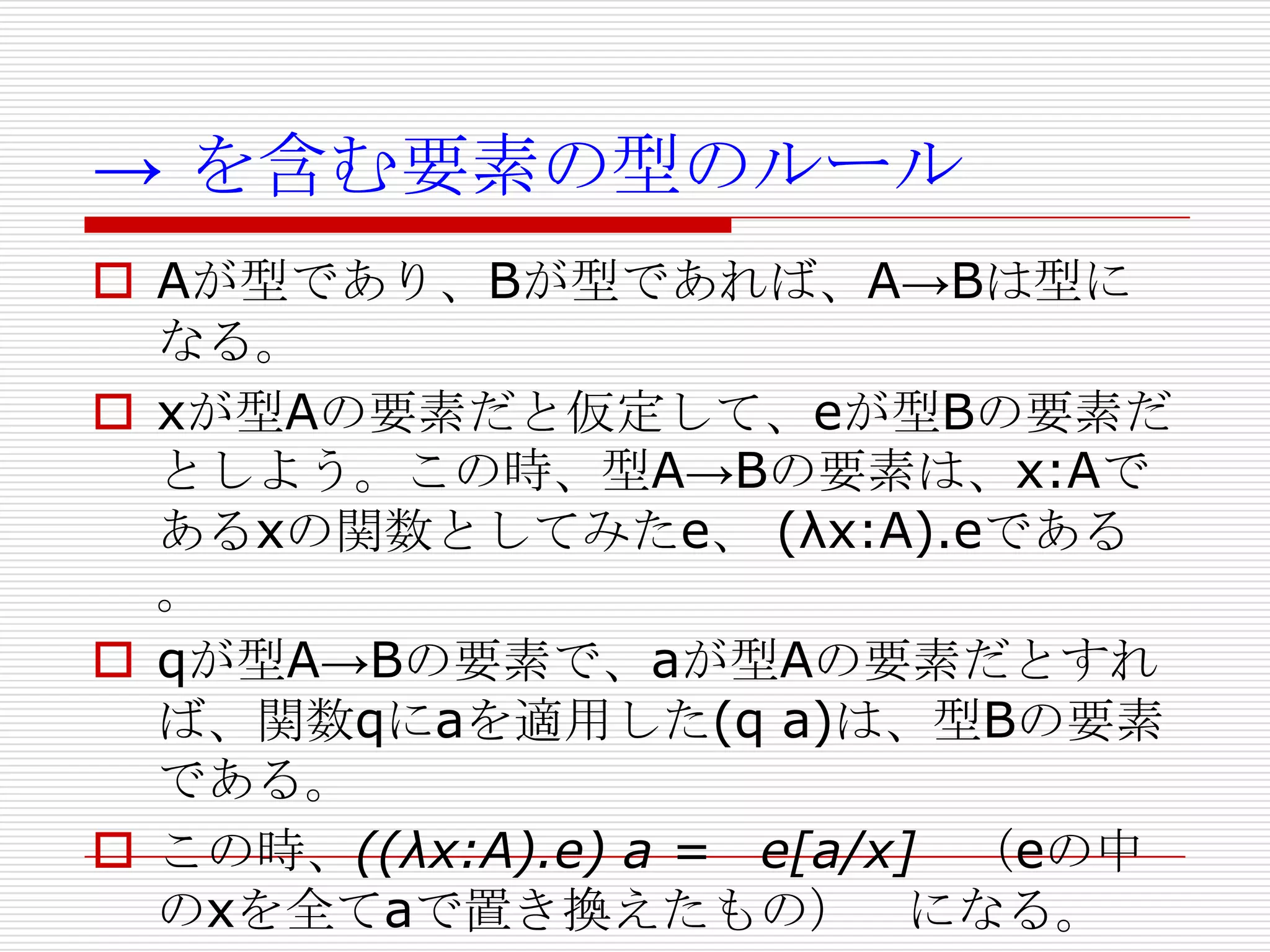 → を含む要素の型のルール
 Aが型であり、Bが型であれば、A→Bは型に
なる。
 xが型Aの要素だと仮定して、eが型Bの要素だ
としよう。この時、型A→Bの要素は、x:Aで
あるxの関数としてみたe、 (λx:A).eである
。
 qが型A→Bの要素で、aが型Aの要素だとすれ
ば、関数qにaを適用した(q a)は、型Bの要素
である。
 この時、((λx:A).e) a = e[a/x] （eの中
のxを全てaで置き換えたもの） になる。

 