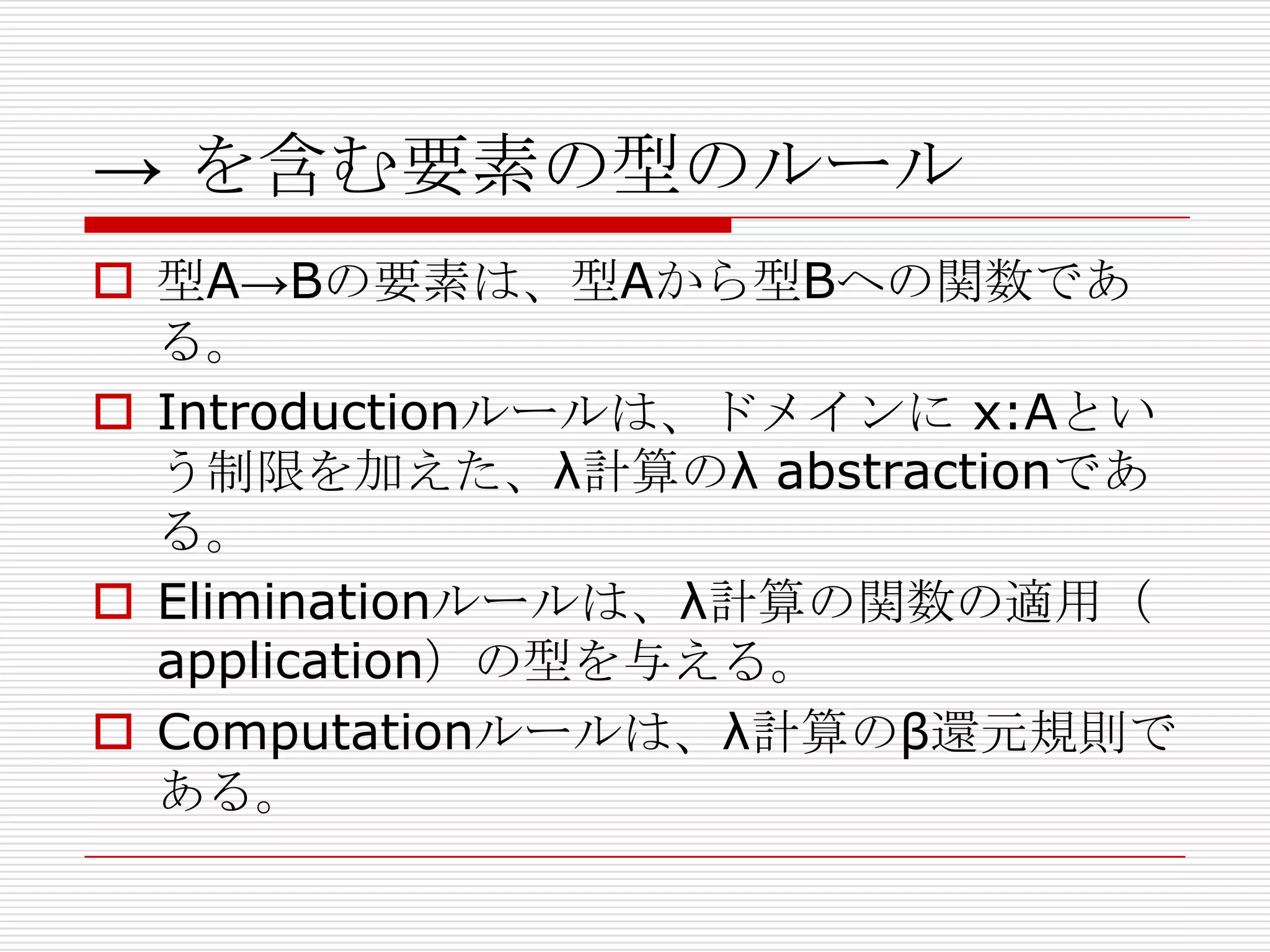 → を含む要素の型のルール
 型A→Bの要素は、型Aから型Bヘの関数であ
る。
 Introductionルールは、ドメインに x:Aとい
う制限を加えた、λ計算のλ abstractionであ
る。
 Eliminationルールは、λ計算の関数の適用（
application）の型を与える。
 Computationルールは、λ計算のβ還元規則で
ある。

 