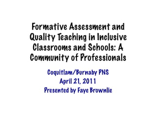 Formative Assessment and
Quality Teaching in Inclusive
 Classrooms and Schools: A
Community of Professionals	
  
     Coquitlam/Burnaby PNS
          April 21, 2011
    Presented by Faye Brownlie
 