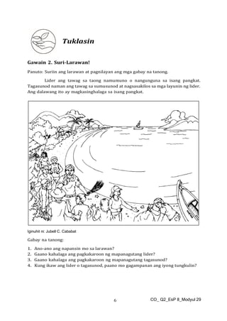 CO_ Q2_EsP 8_Modyul 29
6
Tuklasin
Gawain 2. Suri-Larawan!
Panuto: Suriin ang larawan at pagnilayan ang mga gabay na tanong.
Lider ang tawag sa taong namumuno o nangunguna sa isang pangkat.
Tagasunod naman ang tawag sa sumusunod at nagsasakilos sa mga layunin ng lider.
Ang dalawang ito ay magkasinghalaga sa isang pangkat.
Iginuhit ni: Jubell C. Cababat
Gabay na tanong:
1. Ano-ano ang napansin mo sa larawan?
2. Gaano kahalaga ang pagkakaroon ng mapanagutang lider?
3. Gaano kahalaga ang pagkakaroon ng mapanagutang tagasunod?
4. Kung ikaw ang lider o tagasunod, paano mo gagampanan ang iyong tungkulin?
 