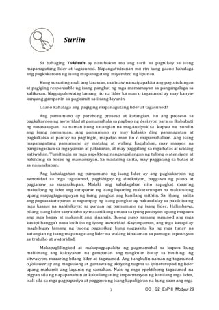 CO_ Q2_EsP 8_Modyul 29
7
Suriin
Sa bahaging Tuklasin ay nasubukan mo ang sarili sa pagtukoy sa isang
mapanagutang lider at tagasunod. Napangatwiranan mo rin kung gaano kahalaga
ang pagkakaroon ng isang mapanagutang miyembro ng lipunan.
Kung susuriing muli ang larawan, malinaw na naipapakita ang pagtutulungan
at pagiging responsable ng isang pangkat ng mga mamamayan sa pangangalaga sa
kalikasan. Nagpapahiwatag lamang ito na lider ka man o tagasunod ay may kanya-
kanyang gampanin sa pagkamit sa iisang layunin
Gaano kahalaga ang pagiging mapanagutang lider at tagasunod?
Ang pamumuno ay parehong proseso at katangian. Ito ang proseso sa
pagkakaroon ng awtoridad at pamamahala sa pagbuo ng desisyon para sa ikabubuti
ng nasasakupan. Isa naman itong katangian na mag-uudyok sa kapwa na sundin
ang isang pamunuan. Ang pamumuno ay may kalakip ding pananagutan at
pagkakaisa at pantay na pagtingin, mapatao man ito o mapamahalaan. Ang isang
mapanagutang pamumuno ay matatag at walang kaguluhan, may maayos na
pangangasiwa sa mga yaman at patakaran, at may paggalang sa mga batas at walang
katiwalian. Tumitingin sa mga aspektong nangangailangan ng tulong o atensiyon at
nakikinig sa boses ng mamamayan. Sa madaling salita, may paggalang sa batas at
sa nasasakupan.
Ang kahalagahan ng pamumuno ng isang lider ay ang pagkakaroon ng
awtoridad sa mga tagasunod, pagbibigay ng direksiyon, paggawa ng plano at
pagtanaw sa nasasakupan. Malaki ang kahalagahan nito sapagkat maaring
maisulong ng lider ang katuparan ng isang layuning makatarungan na makatulong
upang mapagtagumpayan ng isang pangkat ang kanilang mithiin. Sa ibang salita
ang pagsasakatuparan at tagumpay ng isang pangkat ay nakasalalay sa pakikiisa ng
mga kasapi na nahihikayat sa paraan ng pamumuno ng isang lider. Halimbawa,
bilang isang lider sa trabaho ay maaari kang umasa sa iyong posisyon upang magawa
ang mga bagay at makamit ang ninanais. Buong puso namang susunod ang mga
kasapi hangga’t nasa loob ito ng iyong awtoridad. Gayunpaman, ang mga kasapi ay
magbibigay lamang ng buong pagsisikap kung nagpakita ka ng mga tunay na
katangian ng isang mapanagutang lider na walang kinalaman sa pamagat o posisyon
sa trabaho at awtoridad.
Makapaglilingkod at makapagpapakita ng pagmamahal sa kapwa kung
malilinang ang kakayahan na gampanan ang tungkulin batay sa hinihingi ng
sitwasyon, maaaring bilang lider at tagasunod. Ang tungkulin naman ng tagasunod
o follower ay ang magsulong at gumawa ng aksyong tugma sa ipinatutupad ng lider
upang makamit ang layunin ng samahan. Nais ng mga epektibong tagasunod na
bigyan sila ng napapanahon at kakailanganing impormasyon ng kanilang mga lider,
isali sila sa mga pagpapasiya at paggawa ng isang kapaligiran na kung saan ang mga
 