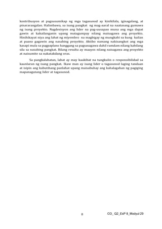 CO_ Q2_EsP 8_Modyul 29
8
kontribusyon at pagsusumikap ng mga tagasunod ay kinikilala, iginagalang, at
pinararangalan. Halimbawa, sa isang pangkat ng mag-aaral na naatasang gumawa
ng isang proyekto. Nagdesisyon ang lider na pag-uusapan muna ang mga dapat
gawin at kakailanganin upang matagumpay nilang maisagawa ang proyekto.
Hinihikayat niya ang lahat ng miyembro na magbigay ng mungkahi sa kung kailan
at paano gagawin ang nasabing proyekto. Aktibo namang nakisangkot ang mga
kasapi mula sa pagpaplano hanggang sa pagsasagawa dahil ramdam nilang kabilang
sila sa nasabing pangkat. Bilang resulta ay maayos nilang naisagawa ang proyekto
at naisumite sa nakatakdang oras.
Sa pangkalahatan, lahat ay may kaakibat na tungkulin o responsibilidad sa
kaunlaran ng isang pangkat. Ikaw man ay isang lider o tagasunod laging tandaan
at isipin ang kabutihang panlahat upang maisabuhay ang kahalagahan ng pagiging
mapanagutang lider at tagasunod.
 