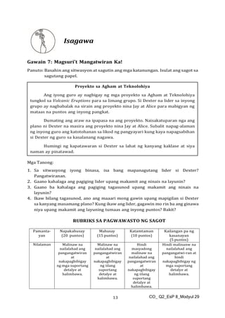 CO_ Q2_EsP 8_Modyul 29
13
Isagawa
Gawain 7: Magsuri’t Mangatwiran Ka!
Panuto: Basahin ang sitwasyon at sagutin ang mga katanungan. Isulat ang sagot sa
sagutang papel.
Mga Tanong:
1. Sa sitwasyong iyong binasa, isa bang mapanagutang lider si Dexter?
Pangatwiranan.
2. Gaano kahalaga ang pagiging lider upang makamit ang ninais na layunin?
3. Gaano ba kahalaga ang pagiging tagasunod upang makamit ang ninais na
layunin?
4. Ikaw bilang tagasunod, ano ang maaari mong gawin upang mapigilan si Dexter
sa kanyang masamang plano? Kung ikaw ang lider, gagawin mo rin ba ang ginawa
niya upang makamit ang layuning tumaas ang inyong puntos? Bakit?
RUBRIKS SA PAGWAWASTO NG SAGOT
Pamanta-
yan
Napakahusay
(20 puntos)
Mahusay
(15 puntos)
Katamtaman
(10 puntos)
Kailangan pa ng
kasanayan
(5 puntos)
Nilalaman Malinaw na
nailalahad ang
pangangatwiran
at
nakapagbibigay
ng mga suportang
detalye at
halimbawa.
Malinaw na
nailalahad ang
pangangatwiran
at
nakapagbibigay
ng iilang
suportang
detalye at
halimbawa.
Hindi
masyadong
malinaw na
nailalahad ang
pangangatwiran
at
nakapagbibigay
ng iilang
suportang
detalye at
halimbawa.
Hindi malinanw na
nailalahad ang
pangangatwi-ran at
hindi
nakapagbibigay ng
mga suportang
detalye at
halimbawa.
Proyekto sa Agham at Teknolohiya
Ang iyong guro ay nagbigay ng mga proyekto sa Agham at Teknolohiya
tungkol sa Volcanic Eruptions para sa limang grupo. Si Dexter na lider sa inyong
grupo ay nagbabalak na sirain ang proyekto nina Jay at Alice para mabigyan ng
mataas na puntos ang inyong pangkat.
Dumating ang araw na ipapasa na ang proyekto. Naisakatuparan nga ang
plano ni Dexter na masira ang proyekto nina Jay at Alice. Subalit napag-alaman
ng inyong guro ang katotohanan sa likod ng pangyayari kung kaya napagsabihan
si Dexter ng guro sa kasalanang nagawa.
Humingi ng kapatawaran si Dexter sa lahat ng kanyang kaklase at siya
naman ay pinatawad.
 