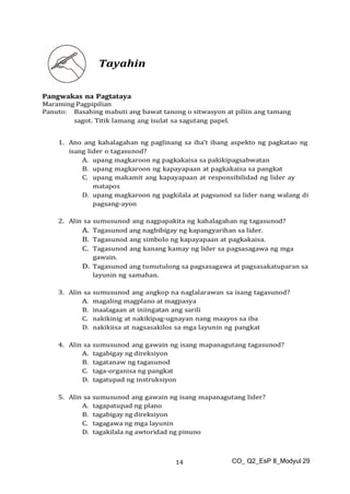 CO_ Q2_EsP 8_Modyul 29
14
Tayahin
Pangwakas na Pagtataya
Maraming Pagpipilian
Panuto: Basahing mabuti ang bawat tanong o sitwasyon at piliin ang tamang
sagot. Titik lamang ang isulat sa sagutang papel.
1. Ano ang kahalagahan ng paglinang sa iba’t ibang aspekto ng pagkatao ng
isang lider o tagasunod?
A. upang magkaroon ng pagkakaisa sa pakikipagsabwatan
B. upang magkaroon ng kapayapaan at pagkakaisa sa pangkat
C. upang makamit ang kapayapaan at responsibilidad ng lider ay
matapos
D. upang magkaroon ng pagkilala at pagsunod sa lider nang walang di
pagsang-ayon
2. Alin sa sumusunod ang nagpapakita ng kahalagahan ng tagasunod?
A. Tagasunod ang nagbibigay ng kapangyarihan sa lider.
B. Tagasunod ang simbolo ng kapayapaan at pagkakaisa.
C. Tagasunod ang kanang kamay ng lider sa pagsasagawa ng mga
gawain.
D. Tagasunod ang tumutulong sa pagsasagawa at pagsasakatuparan sa
layunin ng samahan.
3. Alin sa sumusunod ang angkop na naglalarawan sa isang tagasunod?
A. magaling magplano at magpasya
B. inaalagaan at iniingatan ang sarili
C. nakikinig at nakikipag-ugnayan nang maayos sa iba
D. nakikiisa at nagsasakilos sa mga layunin ng pangkat
4. Alin sa sumusunod ang gawain ng isang mapanagutang tagasunod?
A. tagabigay ng direksiyon
B. tagatanaw ng tagasunod
C. taga-organisa ng pangkat
D. tagatupad ng instruksiyon
5. Alin sa sumusunod ang gawain ng isang mapanagutang lider?
A. tagapatupad ng plano
B. tagabigay ng direksiyon
C. tagagawa ng mga layunin
D. tagakilala ng awtoridad ng pinuno
 