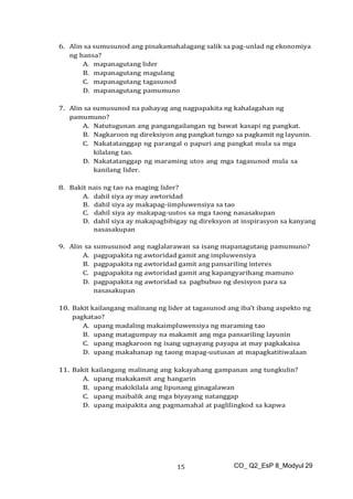 CO_ Q2_EsP 8_Modyul 29
15
6. Alin sa sumusunod ang pinakamahalagang salik sa pag-unlad ng ekonomiya
ng bansa?
A. mapanagutang lider
B. mapanagutang magulang
C. mapanagutang tagasunod
D. mapanagutang pamumuno
7. Alin sa sumusunod na pahayag ang nagpapakita ng kahalagahan ng
pamumuno?
A. Natutugunan ang pangangailangan ng bawat kasapi ng pangkat.
B. Nagkaroon ng direksiyon ang pangkat tungo sa pagkamit ng layunin.
C. Nakatatanggap ng parangal o papuri ang pangkat mula sa mga
kilalang tao.
D. Nakatatanggap ng maraming utos ang mga tagasunod mula sa
kanilang lider.
8. Bakit nais ng tao na maging lider?
A. dahil siya ay may awtoridad
B. dahil siya ay makapag-iimpluwensiya sa tao
C. dahil siya ay makapag-uutos sa mga taong nasasakupan
D. dahil siya ay makapagbibigay ng direksyon at inspirasyon sa kanyang
nasasakupan
9. Alin sa sumusunod ang naglalarawan sa isang mapanagutang pamumuno?
A. pagpapakita ng awtoridad gamit ang impluwensiya
B. pagpapakita ng awtoridad gamit ang pansariling interes
C. pagpapakita ng awtoridad gamit ang kapangyarihang mamuno
D. pagpapakita ng awtoridad sa pagbubuo ng desisyon para sa
nasasakupan
10. Bakit kailangang malinang ng lider at tagasunod ang iba’t ibang aspekto ng
pagkatao?
A. upang madaling makaimpluwensiya ng maraming tao
B. upang matagumpay na makamit ang mga pansariling layunin
C. upang magkaroon ng isang ugnayang payapa at may pagkakaisa
D. upang makahanap ng taong mapag-uutusan at mapagkatitiwalaan
11. Bakit kailangang malinang ang kakayahang gampanan ang tungkulin?
A. upang makakamit ang hangarin
B. upang makikilala ang lipunang ginagalawan
C. upang maibalik ang mga biyayang natanggap
D. upang maipakita ang pagmamahal at paglilingkod sa kapwa
 