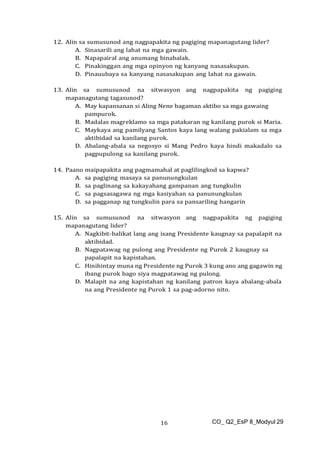 CO_ Q2_EsP 8_Modyul 29
16
12. Alin sa sumusunod ang nagpapakita ng pagiging mapanagutang lider?
A. Sinasarili ang lahat na mga gawain.
B. Napapairal ang anumang binabalak.
C. Pinakinggan ang mga opinyon ng kanyang nasasakupan.
D. Pinauubaya sa kanyang nasasakupan ang lahat na gawain.
13. Alin sa sumusunod na sitwasyon ang nagpapakita ng pagiging
mapanagutang tagasunod?
A. May kapansanan si Aling Nene bagaman aktibo sa mga gawaing
pampurok.
B. Madalas magreklamo sa mga patakaran ng kanilang purok si Maria.
C. Maykaya ang pamilyang Santos kaya lang walang pakialam sa mga
aktibidad sa kanilang purok.
D. Abalang-abala sa negosyo si Mang Pedro kaya hindi makadalo sa
pagpupulong sa kanilang purok.
14. Paano maipapakita ang pagmamahal at paglilingkod sa kapwa?
A. sa pagiging masaya sa panunungkulan
B. sa paglinang sa kakayahang gampanan ang tungkulin
C. sa pagsasagawa ng mga kasiyahan sa panunungkulan
D. sa pagganap ng tungkulin para sa pansariling hangarin
15. Alin sa sumusunod na sitwasyon ang nagpapakita ng pagiging
mapanagutang lider?
A. Nagkibit-balikat lang ang isang Presidente kaugnay sa papalapit na
aktibidad.
B. Nagpatawag ng pulong ang Presidente ng Purok 2 kaugnay sa
papalapit na kapistahan.
C. Hinihintay muna ng Presidente ng Purok 3 kung ano ang gagawin ng
ibang purok bago siya magpatawag ng pulong.
D. Malapit na ang kapistahan ng kanilang patron kaya abalang-abala
na ang Presidente ng Purok 1 sa pag-adorno nito.
 