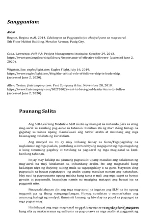 CO_ Q2_EsP 8_Modyul 29
19
Sanggunian:
Aklat
Bognot, Regina et.Al. 2014. Edukasyon sa Pagpapakatao Modyul para sa mag-aaral.
5th Floor Mabini Building. Meralco Avenue, Pasig City.
Suda, Lawrence. PMI. PA: Project Management Instituite. October 29, 2013.
https://www.pmi.org/learning/library/importance-of-effective-followers- (accessed June 2,
2020).
Wigston, Sue. eaglesflight.com. Eagles Flight. July 16, 2019.
https://www.eaglesflight.com/blog/the-critical-role-of-followership-in-leadership
(accessed June 2, 2020).
Allen, Terina. fastcompany.com. Fast Company & Inc. November 28, 2018.
https://www.fastcompany.com/90273002/want-to-be-a-good-leader-learn-to- follow
(accessed June 2, 2020).
Paunang Salita
Ang Self-Learning Module o SLM na ito ay maingat na inihanda para sa ating
mag-aaral sa kanilang pag-aaral sa tahanan. Binubuo ito ng iba’t ibang bahagi na
gagabay sa kanila upang maunawaan ang bawat aralin at malinang ang mga
kasanayang itinakda ng kurikulum.
Ang modyul na ito ay may inilaang Gabay sa Guro/Tagapagdaloy na
naglalaman ng mga paalala, pantulong o estratehiyang magagamit ng mga magulang
o kung sinumang gagabay at tutulong sa pag-aaral ng mga mag-aaral sa kani-
kanilang tahanan.
Ito ay may kalakip na paunang pagsusulit upang masukat ang nalalaman ng
mag-aaral na may kinalaman sa inihandang aralin. Ito ang magsasabi kung
kailangan niya ng ibayong tulong mula sa tagapagdaloy o sa guro. Mayroon ding
pagsusulit sa bawat pagtatapos ng aralin upang masukat naman ang natutuhan.
May susi ng pagwawasto upang makita kung tama o mali ang mga sagot sa bawat
gawain at pagsusulit. Inaasahan namin na magiging matapat ang bawat isa sa
paggamit nito.
Pinapaalalahanan din ang mga mag-aaral na ingatan ang SLM na ito upang
magamit pa ng ibang mangangailangan. Huwag susulatan o mamarkahan ang
anumang bahagi ng modyul. Gumamit lamang ng hiwalay na papel sa pagsagot sa
mga pagsasanay.
Hinihikayat ang mga mag-aaral na makipag-ugnayan agad sa kanilang guro
kung sila ay makararanas ng suliranin sa pag-unawa sa mga aralin at paggamit ng
 