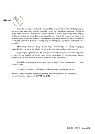 1 CO_Q2_ESP 8_ Modyul 30
Alamin
Ikaw ba ay may social media account? Sa isang millennial na batang kagaya
mo, tiyak ang sagot mo ay Opo. Batid ko rin na mayroon kang gustong i-follow sa
iyong mga accounts. Maaaring karakter, artista o kaya’y mga taong may naging
malaking ambag sa ating lipunang ginagalawan. Maari din naman na ikaw ang
sinusubaybayan ng mga followers mo sa iba’t ibang social media site o kaya’y maging
sa inyong komunidad dahil sa iyong mga natatanging nagampanang tungkulin o
gawain.
Maraming dahilan kung bakit tayo humahanga o kaya’y nagiging
tagasubaybay ng isang partikular na tao at ito ang pag-aaralan natin ngayon.
Pagkatapos ng modyul na ito ay magkakaroon tayo ng mas malinaw na gabay
o batayan sa pagpili ng ating mga taong hahangaan o susubaybayan upang
magkaroon ng mas magandang direksyon ang ating mga buhay.
Handa ka na bang pag-aralan ang modyul na ito? Isang maligayang pag-
aaral sa inyo!
Sa modyul na ito ay malilinang ang kasanayang pampagkatuto na:
Nasusuri ang katangian ng mapanagutang lider at tagasunod na nakasama,
naobserbahan o napanood. (ESP8P-IIg-8.2)
 