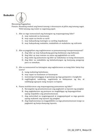 2 CO_Q2_ESP 8_ Modyul 30
Subukin
Maraming Pagpipilian
Panuto: Basahing mabuti ang bawat tanong o situwasyon at piliin ang tamang sagot.
Titik lamang ang isulat sa sagutang papel.
1. Alin sa mga sumusunod ang katangian ng mapanagutang lider?
A. may malawak na karanasan
B. may sapat na tiwala sa sarili
C. may kakayahang tumingin sa sariling kapakanan
D. may kakayahang makakita, makakilala at makalutas ng suliranin
2. Alin sa pagpipilian ang naglalarawan sa pamumunong transpormasyonal?
A. Ang lider ay may kakayahang gawing kalakasan ang kahinaan.
B. Ang lider ay may mataas na antas ng pagkakilala sa sarili.
C. Ang estilo ng pamumuno ng lider ay nakabatay sa isang situwasyon.
D. Ang lider na nakakikita ng kahahantungan ng kaniyang pangarap
para sa samahan.
3. Alin sa sumusunod na katangian ang naglalarawan sa isang lider batay kay
Lewis?
A. isang mabuting halimbawa
B. may sapat na kaalaman at kasanayan
C. marunong tumanggap at gumanap ng mga gampanin o tungkulin
D. naglilingkod, nakikinig, nagtitiwala sa kakayanan ng iba, at
nakikipag-ugnayan nang maayos sa kapwa
4. Paano mailalarawan ang mapanagutang pamumuno ng lider?
A. Karangalan ng pinamumunuan ang pagkamit sa layunin ng pangkat.
B. Ang pagkakaroon ng posisyon na magbibigay ng kapangyarihan
upang mapakilos ang pinamumunuan.
C. Ang awtoridad na magtataguyod at magpapatupad sa mga gawain
upang makamit ang layunin ng pangkat.
D. Ang Impluwensiya na magpakikilos sa mga pinamumunuan tungo sa
pagkamit ng kanya-kanyang layunin.
 