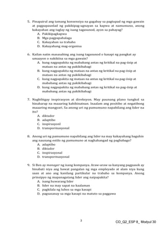 3 CO_Q2_ESP 8_ Modyul 30
5. Pinapairal ang tamang konsensiya na gagabay sa pagtupad ng mga gawain
at pagpapaunlad ng pakikipag-ugnayan sa kapwa at namumuno, anong
kakayahan ang taglay ng isang tagasunod, ayon sa pahayag?
A. Pakikipagkapwa
B. Mga pagpapahalaga
C. Kakayahan sa trabaho
D. Kakayahang mag-organisa
6. Kailan natin masasabing ang isang tagasunod o kasapi ng pangkat ay
umaayon o nakikiisa sa mga gawain?
A. kung nagpapakita ng mababang antas ng kritikal na pag-iisip at
mataas na antas ng pakikibahagi
B. kung nagpapakita ng mataas na antas ng kritikal na pag-iisip at
mataas na antas ng pakikibahagi
C. kung nagpapakita ng mataas na antas ng kritikal na pag-iisip at
mababang antas ng pakikibahagi
D. kung nagpapakita ng mababang antas ng kritikal na pag-iisip at
mababang antas ng pakikibahagi
7. Nagbibigay inspirasyon at direksyon. May paunang plano tungkol sa
hinaharap na maaaring kahihinatnan. Inaalam ang positibo at negatibong
maaaring mangyari. Sa anong uri ng pamumuno napabilang ang lider na
ito?
A. diktador
B. adaptibo
C. inspirasyonl
D. transpormasyonal
8. Anong uri ng pamumuno napabilang ang lider na may kakayahang baguhin
ang naunang estilo ng pamumuno at naghahangad ng pagbabago?
A. adaptibo
B. diktador
C. inspirasyonal
D. transpormasyonal
9. Si Ben ay manager ng isang kompanya. Araw-araw sa kanyang pagpasok ay
binabati niya ang bawat pangalan ng mga empleyado at alam niya kung
saan at ano ang kanilang partikular na trabaho sa kompanya. Anong
prinsipyo ng mapanagutang lider ang naipapakita?
A. isang huwarang lider
B. lider na may sapat na kaalaman
C. pagkilala ng lubos sa mga kasapi
D. pagsasanay sa mga kasapi na matuto sa paggawa
 
