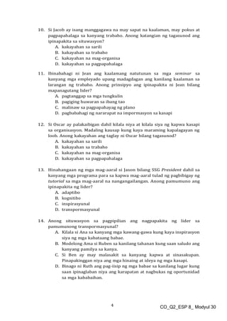 4 CO_Q2_ESP 8_ Modyul 30
10. Si Jacob ay isang manggagawa na may sapat na kaalaman, may pokus at
pagpapahalaga sa kanyang trabaho. Anong katangian ng tagasunod ang
ipinapakita sa situwasyon?
A. kakayahan sa sarili
B. kakayahan sa trabaho
C. kakayahan na mag-organisa
D. kakayahan sa pagpapahalaga
11. Ibinabahagi ni Jean ang kaalamang natutunan sa mga seminar sa
kanyang mga empleyado upang madagdagan ang kanilang kaalaman sa
larangan ng trabaho. Anong prinsipyo ang ipinapakita ni Jean bilang
mapanagutang lider?
A. pagtanggap sa mga tungkulin
B. pagiging huwaran sa ibang tao
C. malinaw sa pagpapahayag ng plano
D. pagbabahagi ng nararapat na impormasyon sa kasapi
12. Si Oscar ay palakaibigan dahil kilala niya at kilala siya ng kapwa kasapi
sa organisasyon. Madaling kausap kung kaya maraming kapalagayan ng
loob. Anong kakayahan ang taglay ni Oscar bilang tagasunod?
A. kakayahan sa sarili
B. kakayahan sa trabaho
C. kakayahan na mag-organisa
D. kakayahan sa pagpapahalaga
13. Hinahangaan ng mga mag-aaral si Jason bilang SSG President dahil sa
kanyang mga programa para sa kapwa mag-aaral tulad ng pagbibigay ng
tutorial sa mga mag-aaral na nangangailangan. Anong pamumuno ang
ipinapakita ng lider?
A. adaptibo
B. kognitibo
C. inspirasyunal
D. transpormasyunal
14. Anong situwasyon sa pagpipilian ang nagpapakita ng lider sa
pamumunong transpormasyunal?
A. Kilala si Ana sa kanyang mga kawang-gawa kung kaya inspirasyon
siya ng mga kabataang babae.
B. Modelong Ama si Ruben sa kanilang tahanan kung saan saludo ang
kanyang pamilya sa kanya.
C. Si Ben ay may malasakit sa kanyang kapwa at sinasakupan.
Pinapakinggan niya ang mga hinaing at ideya ng mga kasapi.
D. Binago ni Ruth ang pag-iisip ng mga babae sa kanilang lugar kung
saan ipinaglaban niya ang karapatan at nagbukas ng oportunidad
sa mga kababaihan.
 