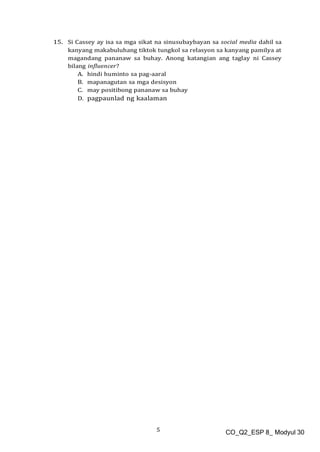5 CO_Q2_ESP 8_ Modyul 30
15. Si Cassey ay isa sa mga sikat na sinusubaybayan sa social media dahil sa
kanyang makabuluhang tiktok tungkol sa relasyon sa kanyang pamilya at
magandang pananaw sa buhay. Anong katangian ang taglay ni Cassey
bilang influencer?
A. hindi huminto sa pag-aaral
B. mapanagutan sa mga desisyon
C. may positibong pananaw sa buhay
D. pagpaunlad ng kaalaman
 