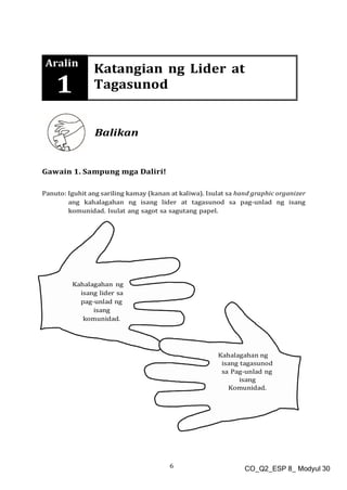 6 CO_Q2_ESP 8_ Modyul 30
Aralin
1
Katangian ng Lider at
Tagasunod
Balikan
Gawain 1. Sampung mga Daliri!
Panuto: Iguhit ang sariling kamay (kanan at kaliwa). Isulat sa hand graphic organizer
ang kahalagahan ng isang lider at tagasunod sa pag-unlad ng isang
komunidad. Isulat ang sagot sa sagutang papel.
 