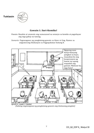 7 CO_Q2_ESP 8_ Modyul 30
Tuklasin
Gawain 1. Suri-Komiks!
Panuto: Basahin at unawain ang sumusunod na senaryo sa komiks at pagnilayan
ang mga gabay na tanong.
Scenario: Pagsasagawa ng pangkatang-gawain sa klase ni Gng. Ramos sa
asignaturang Edukasyon sa Pagpapakatao baitang 8.
Iginuhit ni: Jubell C. Cababat
 
